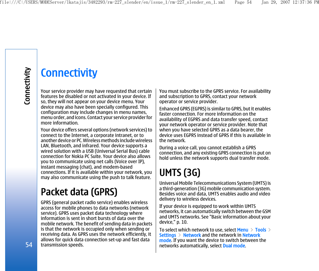 ConnectivityYour service provider may have requested that certainfeatures be disabled or not activated in your device. Ifso, they will not appear on your device menu. Yourdevice may also have been specially configured. Thisconfiguration may include changes in menu names,menu order, and icons. Contact your service provider formore information.Your device offers several options (network services) toconnect to the Internet, a corporate intranet, or toanother device or PC. Wireless methods include wirelessLAN, Bluetooth, and infrared. Your device supports awired solution with a USB (Universal Serial Bus) cableconnection for Nokia PC Suite. Your device also allowsyou to communicate using net calls (Voice over IP),instant messaging (chat), and modem-basedconnections. If it is available within your network, youmay also communicate using the push to talk feature.Packet data (GPRS)GPRS (general packet radio service) enables wirelessaccess for mobile phones to data networks (networkservice). GPRS uses packet data technology whereinformation is sent in short bursts of data over themobile network. The benefit of sending data in packetsis that the network is occupied only when sending orreceiving data. As GPRS uses the network efficiently, itallows for quick data connection set-up and fast datatransmission speeds.You must subscribe to the GPRS service. For availabilityand subscription to GPRS, contact your networkoperator or service provider.Enhanced GPRS (EGPRS) is similar to GPRS, but it enablesfaster connection. For more information on theavailability of EGPRS and data transfer speed, contactyour network operator or service provider. Note thatwhen you have selected GPRS as a data bearer, thedevice uses EGPRS instead of GPRS if this is available inthe network.During a voice call, you cannot establish a GPRSconnection, and any existing GPRS connection is put onhold unless the network supports dual transfer mode.UMTS (3G)Universal Mobile Telecommunications System (UMTS) isa third-generation (3G) mobile communication system.Besides voice and data, UMTS enables audio and videodelivery to wireless devices.If your device is equipped to work within UMTSnetworks, it can automatically switch between the GSMand UMTS networks. See &quot;Basic information about yourdevice,&quot; p. 10.To select which network to use, select Menu &gt; Tools &gt;Settings &gt; Network and the network in Networkmode. If you want the device to switch between thenetworks automatically, select Dual mode.54Connectivityfile:///C:/USERS/MODEServer/lkatajis/3482293/rm-227_slender/en/issue_1/rm-227_slender_en_1.xml Page 54 Jan 29, 2007 12:37:36 PM