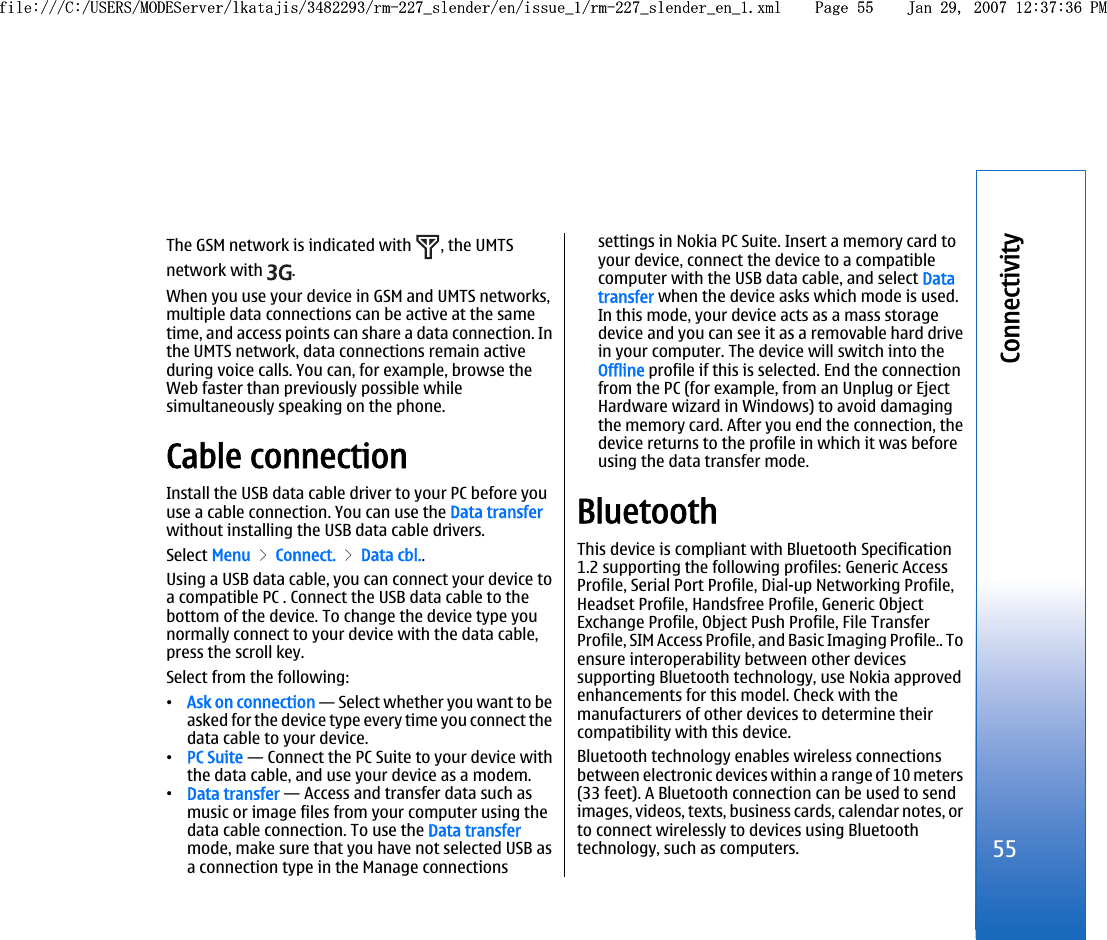 The GSM network is indicated with  , the UMTSnetwork with  .When you use your device in GSM and UMTS networks,multiple data connections can be active at the sametime, and access points can share a data connection. Inthe UMTS network, data connections remain activeduring voice calls. You can, for example, browse theWeb faster than previously possible whilesimultaneously speaking on the phone.Cable connectionInstall the USB data cable driver to your PC before youuse a cable connection. You can use the Data transferwithout installing the USB data cable drivers.Select Menu &gt; Connect. &gt; Data cbl..Using a USB data cable, you can connect your device toa compatible PC . Connect the USB data cable to thebottom of the device. To change the device type younormally connect to your device with the data cable,press the scroll key.Select from the following:•Ask on connection — Select whether you want to beasked for the device type every time you connect thedata cable to your device.•PC Suite — Connect the PC Suite to your device withthe data cable, and use your device as a modem.•Data transfer — Access and transfer data such asmusic or image files from your computer using thedata cable connection. To use the Data transfermode, make sure that you have not selected USB asa connection type in the Manage connectionssettings in Nokia PC Suite. Insert a memory card toyour device, connect the device to a compatiblecomputer with the USB data cable, and select Datatransfer when the device asks which mode is used.In this mode, your device acts as a mass storagedevice and you can see it as a removable hard drivein your computer. The device will switch into theOffline profile if this is selected. End the connectionfrom the PC (for example, from an Unplug or EjectHardware wizard in Windows) to avoid damagingthe memory card. After you end the connection, thedevice returns to the profile in which it was beforeusing the data transfer mode.BluetoothThis device is compliant with Bluetooth Specification1.2 supporting the following profiles: Generic AccessProfile, Serial Port Profile, Dial-up Networking Profile,Headset Profile, Handsfree Profile, Generic ObjectExchange Profile, Object Push Profile, File TransferProfile, SIM Access Profile, and Basic Imaging Profile.. Toensure interoperability between other devicessupporting Bluetooth technology, use Nokia approvedenhancements for this model. Check with themanufacturers of other devices to determine theircompatibility with this device.Bluetooth technology enables wireless connectionsbetween electronic devices within a range of 10 meters(33 feet). A Bluetooth connection can be used to sendimages, videos, texts, business cards, calendar notes, orto connect wirelessly to devices using Bluetoothtechnology, such as computers.55Connectivityfile:///C:/USERS/MODEServer/lkatajis/3482293/rm-227_slender/en/issue_1/rm-227_slender_en_1.xml Page 55 Jan 29, 2007 12:37:36 PMfile:///C:/USERS/MODEServer/lkatajis/3482293/rm-227_slender/en/issue_1/rm-227_slender_en_1.xml Page 55 Jan 29, 2007 12:37:36 PM