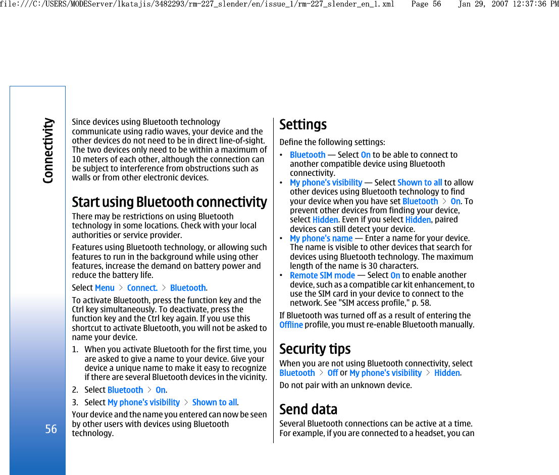 Since devices using Bluetooth technologycommunicate using radio waves, your device and theother devices do not need to be in direct line-of-sight.The two devices only need to be within a maximum of10 meters of each other, although the connection canbe subject to interference from obstructions such aswalls or from other electronic devices.Start using Bluetooth connectivityThere may be restrictions on using Bluetoothtechnology in some locations. Check with your localauthorities or service provider.Features using Bluetooth technology, or allowing suchfeatures to run in the background while using otherfeatures, increase the demand on battery power andreduce the battery life.Select Menu &gt; Connect. &gt; Bluetooth.To activate Bluetooth, press the function key and theCtrl key simultaneously. To deactivate, press thefunction key and the Ctrl key again. If you use thisshortcut to activate Bluetooth, you will not be asked toname your device.1. When you activate Bluetooth for the first time, youare asked to give a name to your device. Give yourdevice a unique name to make it easy to recognizeif there are several Bluetooth devices in the vicinity.2. Select Bluetooth &gt; On.3. Select My phone&apos;s visibility &gt; Shown to all.Your device and the name you entered can now be seenby other users with devices using Bluetoothtechnology.SettingsDefine the following settings:•Bluetooth — Select On to be able to connect toanother compatible device using Bluetoothconnectivity.•My phone&apos;s visibility — Select Shown to all to allowother devices using Bluetooth technology to findyour device when you have set Bluetooth &gt; On. Toprevent other devices from finding your device,select Hidden. Even if you select Hidden, paireddevices can still detect your device.•My phone&apos;s name — Enter a name for your device.The name is visible to other devices that search fordevices using Bluetooth technology. The maximumlength of the name is 30 characters.•Remote SIM mode — Select On to enable anotherdevice, such as a compatible car kit enhancement, touse the SIM card in your device to connect to thenetwork. See &quot;SIM access profile,&quot; p. 58.If Bluetooth was turned off as a result of entering theOffline profile, you must re-enable Bluetooth manually.Security tipsWhen you are not using Bluetooth connectivity, selectBluetooth &gt; Off or My phone&apos;s visibility &gt; Hidden.Do not pair with an unknown device.Send dataSeveral Bluetooth connections can be active at a time.For example, if you are connected to a headset, you can56Connectivityfile:///C:/USERS/MODEServer/lkatajis/3482293/rm-227_slender/en/issue_1/rm-227_slender_en_1.xml Page 56 Jan 29, 2007 12:37:36 PMfile:///C:/USERS/MODEServer/lkatajis/3482293/rm-227_slender/en/issue_1/rm-227_slender_en_1.xml Page 56 Jan 29, 2007 12:37:36 PM