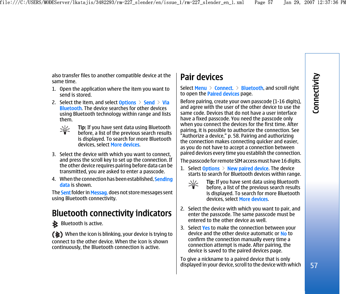 also transfer files to another compatible device at thesame time.1. Open the application where the item you want tosend is stored.2. Select the item, and select Options &gt; Send &gt; ViaBluetooth. The device searches for other devicesusing Bluetooth technology within range and liststhem.Tip: If you have sent data using Bluetoothbefore, a list of the previous search resultsis displayed. To search for more Bluetoothdevices, select More devices.3. Select the device with which you want to connect,and press the scroll key to set up the connection. Ifthe other device requires pairing before data can betransmitted, you are asked to enter a passcode.4. When the connection has been established, Sendingdata is shown.The Sent folder in Messag. does not store messages sentusing Bluetooth connectivity.Bluetooth connectivity indicators  Bluetooth is active.  When the icon is blinking, your device is trying toconnect to the other device. When the icon is showncontinuously, the Bluetooth connection is active.Pair devicesSelect Menu &gt; Connect. &gt; Bluetooth, and scroll rightto open the Paired devices page.Before pairing, create your own passcode (1-16 digits),and agree with the user of the other device to use thesame code. Devices that do not have a user interfacehave a fixed passcode. You need the passcode onlywhen you connect the devices for the first time. Afterpairing, it is possible to authorize the connection. See&quot;Authorize a device,&quot; p. 58. Pairing and authorizingthe connection makes connecting quicker and easier,as you do not have to accept a connection betweenpaired devices every time you establish the connection.The passcode for remote SIM access must have 16 digits.1. Select Options &gt; New paired device. The devicestarts to search for Bluetooth devices within range.Tip: If you have sent data using Bluetoothbefore, a list of the previous search resultsis displayed. To search for more Bluetoothdevices, select More devices.2. Select the device with which you want to pair, andenter the passcode. The same passcode must beentered to the other device as well.3. Select Yes to make the connection between yourdevice and the other device automatic or No toconfirm the connection manually every time aconnection attempt is made. After pairing, thedevice is saved to the paired devices page.To give a nickname to a paired device that is onlydisplayed in your device, scroll to the device with which57Connectivityfile:///C:/USERS/MODEServer/lkatajis/3482293/rm-227_slender/en/issue_1/rm-227_slender_en_1.xml Page 57 Jan 29, 2007 12:37:36 PMfile:///C:/USERS/MODEServer/lkatajis/3482293/rm-227_slender/en/issue_1/rm-227_slender_en_1.xml Page 57 Jan 29, 2007 12:37:36 PM