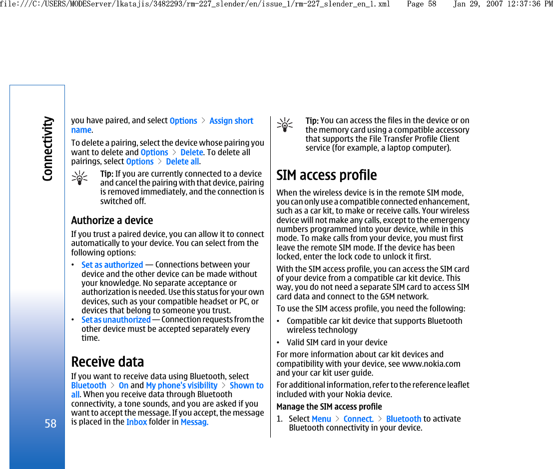 you have paired, and select Options &gt; Assign shortname.To delete a pairing, select the device whose pairing youwant to delete and Options &gt; Delete. To delete allpairings, select Options &gt; Delete all.Tip: If you are currently connected to a deviceand cancel the pairing with that device, pairingis removed immediately, and the connection isswitched off.Authorize a deviceIf you trust a paired device, you can allow it to connectautomatically to your device. You can select from thefollowing options:•Set as authorized — Connections between yourdevice and the other device can be made withoutyour knowledge. No separate acceptance orauthorization is needed. Use this status for your owndevices, such as your compatible headset or PC, ordevices that belong to someone you trust.•Set as unauthorized — Connection requests from theother device must be accepted separately everytime.Receive dataIf you want to receive data using Bluetooth, selectBluetooth &gt; On and My phone&apos;s visibility &gt; Shown toall. When you receive data through Bluetoothconnectivity, a tone sounds, and you are asked if youwant to accept the message. If you accept, the messageis placed in the Inbox folder in Messag.Tip: You can access the files in the device or onthe memory card using a compatible accessorythat supports the File Transfer Profile Clientservice (for example, a laptop computer).SIM access profileWhen the wireless device is in the remote SIM mode,you can only use a compatible connected enhancement,such as a car kit, to make or receive calls. Your wirelessdevice will not make any calls, except to the emergencynumbers programmed into your device, while in thismode. To make calls from your device, you must firstleave the remote SIM mode. If the device has beenlocked, enter the lock code to unlock it first.With the SIM access profile, you can access the SIM cardof your device from a compatible car kit device. Thisway, you do not need a separate SIM card to access SIMcard data and connect to the GSM network.To use the SIM access profile, you need the following:•Compatible car kit device that supports Bluetoothwireless technology•Valid SIM card in your deviceFor more information about car kit devices andcompatibility with your device, see www.nokia.comand your car kit user guide.For additional information, refer to the reference leafletincluded with your Nokia device.Manage the SIM access profile1. Select Menu &gt; Connect. &gt; Bluetooth to activateBluetooth connectivity in your device.58Connectivityfile:///C:/USERS/MODEServer/lkatajis/3482293/rm-227_slender/en/issue_1/rm-227_slender_en_1.xml Page 58 Jan 29, 2007 12:37:36 PMfile:///C:/USERS/MODEServer/lkatajis/3482293/rm-227_slender/en/issue_1/rm-227_slender_en_1.xml Page 58 Jan 29, 2007 12:37:36 PM