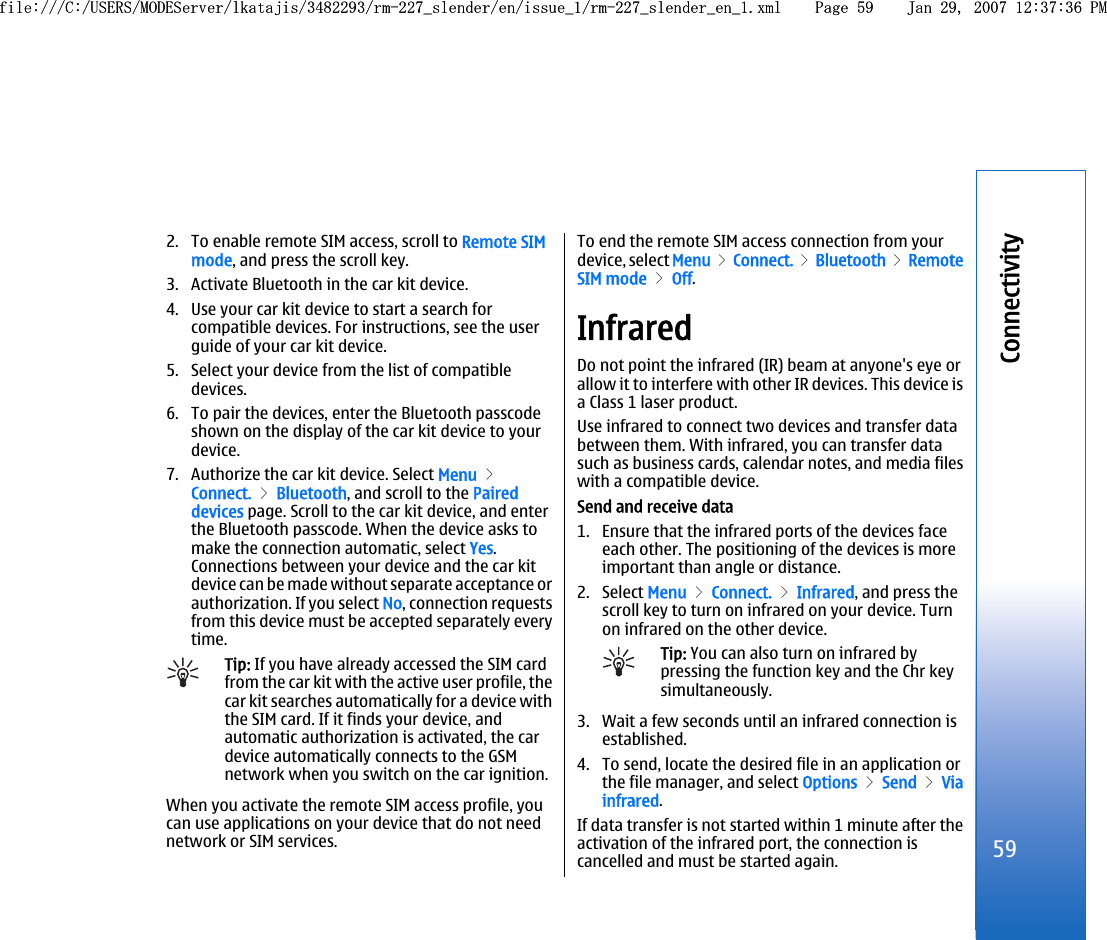 2. To enable remote SIM access, scroll to Remote SIMmode, and press the scroll key.3. Activate Bluetooth in the car kit device.4. Use your car kit device to start a search forcompatible devices. For instructions, see the userguide of your car kit device.5. Select your device from the list of compatibledevices.6. To pair the devices, enter the Bluetooth passcodeshown on the display of the car kit device to yourdevice.7. Authorize the car kit device. Select Menu &gt;Connect. &gt; Bluetooth, and scroll to the Paireddevices page. Scroll to the car kit device, and enterthe Bluetooth passcode. When the device asks tomake the connection automatic, select Yes.Connections between your device and the car kitdevice can be made without separate acceptance orauthorization. If you select No, connection requestsfrom this device must be accepted separately everytime.Tip: If you have already accessed the SIM cardfrom the car kit with the active user profile, thecar kit searches automatically for a device withthe SIM card. If it finds your device, andautomatic authorization is activated, the cardevice automatically connects to the GSMnetwork when you switch on the car ignition.When you activate the remote SIM access profile, youcan use applications on your device that do not neednetwork or SIM services.To end the remote SIM access connection from yourdevice, select Menu &gt; Connect. &gt; Bluetooth &gt; RemoteSIM mode &gt; Off.InfraredDo not point the infrared (IR) beam at anyone&apos;s eye orallow it to interfere with other IR devices. This device isa Class 1 laser product.Use infrared to connect two devices and transfer databetween them. With infrared, you can transfer datasuch as business cards, calendar notes, and media fileswith a compatible device.Send and receive data1. Ensure that the infrared ports of the devices faceeach other. The positioning of the devices is moreimportant than angle or distance.2. Select Menu &gt; Connect. &gt; Infrared, and press thescroll key to turn on infrared on your device. Turnon infrared on the other device.Tip: You can also turn on infrared bypressing the function key and the Chr keysimultaneously.3. Wait a few seconds until an infrared connection isestablished.4. To send, locate the desired file in an application orthe file manager, and select Options &gt; Send &gt; Viainfrared.If data transfer is not started within 1 minute after theactivation of the infrared port, the connection iscancelled and must be started again.59Connectivityfile:///C:/USERS/MODEServer/lkatajis/3482293/rm-227_slender/en/issue_1/rm-227_slender_en_1.xml Page 59 Jan 29, 2007 12:37:36 PMfile:///C:/USERS/MODEServer/lkatajis/3482293/rm-227_slender/en/issue_1/rm-227_slender_en_1.xml Page 59 Jan 29, 2007 12:37:36 PM