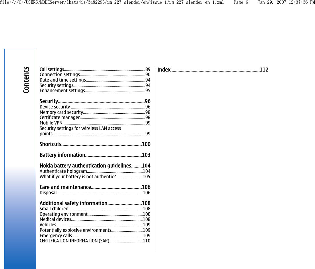Call settings..............................................................................89Connection settings..............................................................90Date and time settings.........................................................94Security settings.....................................................................94Enhancement settings.........................................................95Security.........................................................................96Device security .......................................................................96Memory card security...........................................................98Certificate manager...............................................................98Mobile VPN ..............................................................................99Security settings for wireless LAN accesspoints.........................................................................................99Shortcuts....................................................................100Battery information................................................103Nokia battery authentication guidelines.........104Authenticate hologram.....................................................104What if your battery is not authentic?.........................105Care and maintenance...........................................106Disposal..................................................................................106Additional safety information.............................108Small children.......................................................................108Operating environment.....................................................108Medical devices....................................................................108Vehicles...................................................................................109Potentially explosive environments..............................109Emergency calls....................................................................109CERTIFICATION INFORMATION (SAR)................................110Index............................................................................112Contentsfile:///C:/USERS/MODEServer/lkatajis/3482293/rm-227_slender/en/issue_1/rm-227_slender_en_1.xml Page 6 Jan 29, 2007 12:37:36 PMfile:///C:/USERS/MODEServer/lkatajis/3482293/rm-227_slender/en/issue_1/rm-227_slender_en_1.xml Page 6 Jan 29, 2007 12:37:36 PM