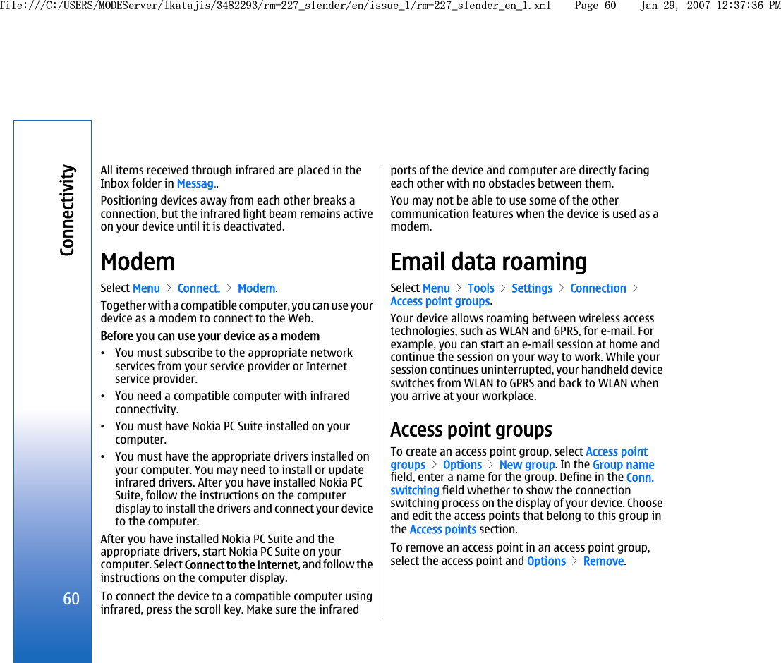 All items received through infrared are placed in theInbox folder in Messag..Positioning devices away from each other breaks aconnection, but the infrared light beam remains activeon your device until it is deactivated.ModemSelect Menu &gt; Connect. &gt; Modem.Together with a compatible computer, you can use yourdevice as a modem to connect to the Web.Before you can use your device as a modem•You must subscribe to the appropriate networkservices from your service provider or Internetservice provider.•You need a compatible computer with infraredconnectivity.•You must have Nokia PC Suite installed on yourcomputer.•You must have the appropriate drivers installed onyour computer. You may need to install or updateinfrared drivers. After you have installed Nokia PCSuite, follow the instructions on the computerdisplay to install the drivers and connect your deviceto the computer.After you have installed Nokia PC Suite and theappropriate drivers, start Nokia PC Suite on yourcomputer. Select Connect to the Internet, and follow theinstructions on the computer display.To connect the device to a compatible computer usinginfrared, press the scroll key. Make sure the infraredports of the device and computer are directly facingeach other with no obstacles between them.You may not be able to use some of the othercommunication features when the device is used as amodem.Email data roamingSelect Menu &gt; Tools &gt; Settings &gt; Connection &gt;Access point groups.Your device allows roaming between wireless accesstechnologies, such as WLAN and GPRS, for e-mail. Forexample, you can start an e-mail session at home andcontinue the session on your way to work. While yoursession continues uninterrupted, your handheld deviceswitches from WLAN to GPRS and back to WLAN whenyou arrive at your workplace.Access point groupsTo create an access point group, select Access pointgroups &gt; Options &gt; New group. In the Group namefield, enter a name for the group. Define in the Conn.switching field whether to show the connectionswitching process on the display of your device. Chooseand edit the access points that belong to this group inthe Access points section.To remove an access point in an access point group,select the access point and Options &gt; Remove.60Connectivityfile:///C:/USERS/MODEServer/lkatajis/3482293/rm-227_slender/en/issue_1/rm-227_slender_en_1.xml Page 60 Jan 29, 2007 12:37:36 PMfile:///C:/USERS/MODEServer/lkatajis/3482293/rm-227_slender/en/issue_1/rm-227_slender_en_1.xml Page 60 Jan 29, 2007 12:37:36 PM
