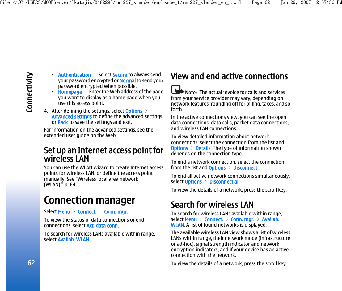 •Authentication — Select Secure to always sendyour password encrypted or Normal to send yourpassword encrypted when possible.•Homepage — Enter the Web address of the pageyou want to display as a home page when youuse this access point.4. After defining the settings, select Options &gt;Advanced settings to define the advanced settingsor Back to save the settings and exit.For information on the advanced settings, see theextended user guide on the Web.Set up an Internet access point forwireless LANYou can use the WLAN wizard to create Internet accesspoints for wireless LAN, or define the access pointmanually. See &quot;Wireless local area network(WLAN),&quot; p. 64.Connection managerSelect Menu &gt; Connect. &gt; Conn. mgr..To view the status of data connections or endconnections, select Act. data conn..To search for wireless LANs available within range,select Availab. WLAN.View and end active connectionsNote:  The actual invoice for calls and servicesfrom your service provider may vary, depending onnetwork features, rounding off for billing, taxes, and soforth.In the active connections view, you can see the opendata connections: data calls, packet data connections,and wireless LAN connections.To view detailed information about networkconnections, select the connection from the list andOptions &gt; Details. The type of information showndepends on the connection type.To end a network connection, select the connectionfrom the list and Options &gt; Disconnect.To end all active network connections simultaneously,select Options &gt; Disconnect all.To view the details of a network, press the scroll key.Search for wireless LANTo search for wireless LANs available within range,select Menu &gt; Connect. &gt; Conn. mgr. &gt; Availab.WLAN. A list of found networks is displayed.The available wireless LAN view shows a list of wirelessLANs within range, their network mode (infrastructureor ad-hoc), signal strength indicator and networkencryption indicators, and if your device has an activeconnection with the network.To view the details of a network, press the scroll key.62Connectivityfile:///C:/USERS/MODEServer/lkatajis/3482293/rm-227_slender/en/issue_1/rm-227_slender_en_1.xml Page 62 Jan 29, 2007 12:37:36 PMfile:///C:/USERS/MODEServer/lkatajis/3482293/rm-227_slender/en/issue_1/rm-227_slender_en_1.xml Page 62 Jan 29, 2007 12:37:36 PM