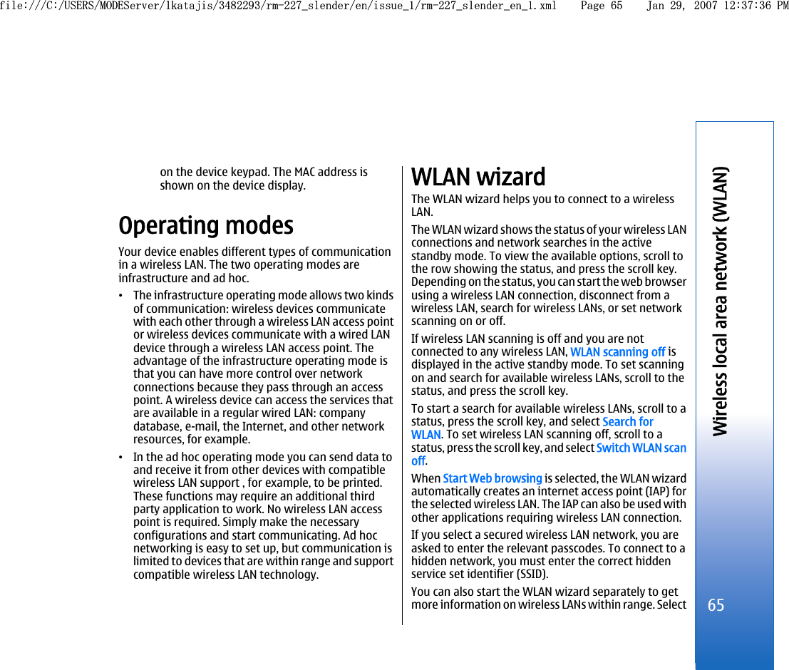 on the device keypad. The MAC address isshown on the device display.Operating modesYour device enables different types of communicationin a wireless LAN. The two operating modes areinfrastructure and ad hoc.•The infrastructure operating mode allows two kindsof communication: wireless devices communicatewith each other through a wireless LAN access pointor wireless devices communicate with a wired LANdevice through a wireless LAN access point. Theadvantage of the infrastructure operating mode isthat you can have more control over networkconnections because they pass through an accesspoint. A wireless device can access the services thatare available in a regular wired LAN: companydatabase, e-mail, the Internet, and other networkresources, for example.•In the ad hoc operating mode you can send data toand receive it from other devices with compatiblewireless LAN support , for example, to be printed.These functions may require an additional thirdparty application to work. No wireless LAN accesspoint is required. Simply make the necessaryconfigurations and start communicating. Ad hocnetworking is easy to set up, but communication islimited to devices that are within range and supportcompatible wireless LAN technology.WLAN wizardThe WLAN wizard helps you to connect to a wirelessLAN.The WLAN wizard shows the status of your wireless LANconnections and network searches in the activestandby mode. To view the available options, scroll tothe row showing the status, and press the scroll key.Depending on the status, you can start the web browserusing a wireless LAN connection, disconnect from awireless LAN, search for wireless LANs, or set networkscanning on or off.If wireless LAN scanning is off and you are notconnected to any wireless LAN, WLAN scanning off isdisplayed in the active standby mode. To set scanningon and search for available wireless LANs, scroll to thestatus, and press the scroll key.To start a search for available wireless LANs, scroll to astatus, press the scroll key, and select Search forWLAN. To set wireless LAN scanning off, scroll to astatus, press the scroll key, and select Switch WLAN scanoff.When Start Web browsing is selected, the WLAN wizardautomatically creates an internet access point (IAP) forthe selected wireless LAN. The IAP can also be used withother applications requiring wireless LAN connection.If you select a secured wireless LAN network, you areasked to enter the relevant passcodes. To connect to ahidden network, you must enter the correct hiddenservice set identifier (SSID).You can also start the WLAN wizard separately to getmore information on wireless LANs within range. Select65Wireless local area network (WLAN)file:///C:/USERS/MODEServer/lkatajis/3482293/rm-227_slender/en/issue_1/rm-227_slender_en_1.xml Page 65 Jan 29, 2007 12:37:36 PMfile:///C:/USERS/MODEServer/lkatajis/3482293/rm-227_slender/en/issue_1/rm-227_slender_en_1.xml Page 65 Jan 29, 2007 12:37:36 PM