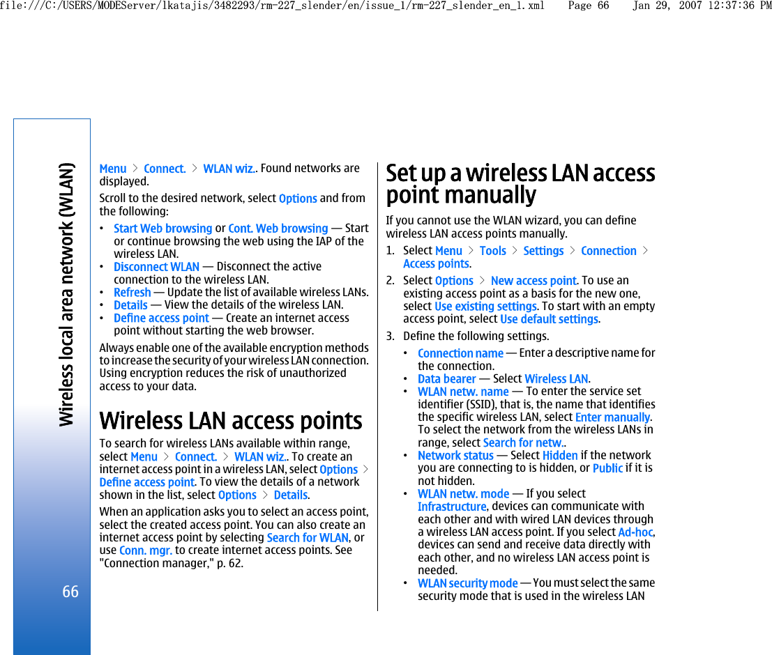 Menu &gt; Connect. &gt; WLAN wiz.. Found networks aredisplayed.Scroll to the desired network, select Options and fromthe following:•Start Web browsing or Cont. Web browsing — Startor continue browsing the web using the IAP of thewireless LAN.•Disconnect WLAN — Disconnect the activeconnection to the wireless LAN.•Refresh — Update the list of available wireless LANs.•Details — View the details of the wireless LAN.•Define access point — Create an internet accesspoint without starting the web browser.Always enable one of the available encryption methodsto increase the security of your wireless LAN connection.Using encryption reduces the risk of unauthorizedaccess to your data.Wireless LAN access pointsTo search for wireless LANs available within range,select Menu &gt; Connect. &gt; WLAN wiz.. To create aninternet access point in a wireless LAN, select Options &gt;Define access point. To view the details of a networkshown in the list, select Options &gt; Details.When an application asks you to select an access point,select the created access point. You can also create aninternet access point by selecting Search for WLAN, oruse Conn. mgr. to create internet access points. See&quot;Connection manager,&quot; p. 62.Set up a wireless LAN accesspoint manuallyIf you cannot use the WLAN wizard, you can definewireless LAN access points manually.1. Select Menu &gt; Tools &gt; Settings &gt; Connection &gt;Access points.2. Select Options &gt; New access point. To use anexisting access point as a basis for the new one,select Use existing settings. To start with an emptyaccess point, select Use default settings.3. Define the following settings.•Connection name — Enter a descriptive name forthe connection.•Data bearer — Select Wireless LAN.•WLAN netw. name — To enter the service setidentifier (SSID), that is, the name that identifiesthe specific wireless LAN, select Enter manually.To select the network from the wireless LANs inrange, select Search for netw..•Network status — Select Hidden if the networkyou are connecting to is hidden, or Public if it isnot hidden.•WLAN netw. mode — If you selectInfrastructure, devices can communicate witheach other and with wired LAN devices througha wireless LAN access point. If you select Ad-hoc,devices can send and receive data directly witheach other, and no wireless LAN access point isneeded.•WLAN security mode — You must select the samesecurity mode that is used in the wireless LAN66Wireless local area network (WLAN)file:///C:/USERS/MODEServer/lkatajis/3482293/rm-227_slender/en/issue_1/rm-227_slender_en_1.xml Page 66 Jan 29, 2007 12:37:36 PMfile:///C:/USERS/MODEServer/lkatajis/3482293/rm-227_slender/en/issue_1/rm-227_slender_en_1.xml Page 66 Jan 29, 2007 12:37:36 PM