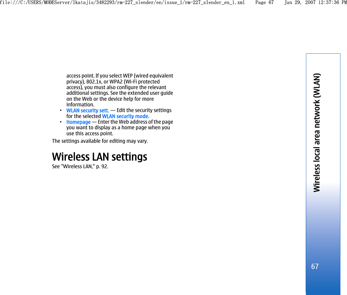 access point. If you select WEP (wired equivalentprivacy), 802.1x, or WPA2 (Wi-Fi protectedaccess), you must also configure the relevantadditional settings. See the extended user guideon the Web or the device help for moreinformation.•WLAN security sett. — Edit the security settingsfor the selected WLAN security mode.•Homepage — Enter the Web address of the pageyou want to display as a home page when youuse this access point.The settings available for editing may vary.Wireless LAN settingsSee &quot;Wireless LAN,&quot; p. 92.67Wireless local area network (WLAN)file:///C:/USERS/MODEServer/lkatajis/3482293/rm-227_slender/en/issue_1/rm-227_slender_en_1.xml Page 67 Jan 29, 2007 12:37:36 PMfile:///C:/USERS/MODEServer/lkatajis/3482293/rm-227_slender/en/issue_1/rm-227_slender_en_1.xml Page 67 Jan 29, 2007 12:37:36 PM