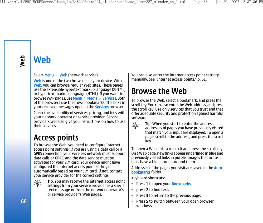 WebSelect Menu &gt; Web (network service).Web is one of the two browsers in your device. WithWeb, you can browse regular Web sites. These pagesuse the extensible hypertext markup language (XHTML)or hypertext markup language (HTML). If you want tobrowse WAP pages, use Menu &gt; Media &gt; Services. Bothof the browsers use their own bookmarks. The links inyour received messages open in the Services browser.Check the availability of services, pricing, and fees withyour network operator or service provider. Serviceproviders will also give you instructions on how to usetheir services.Access pointsTo browse the Web, you need to configure Internetaccess point settings. If you are using a data call or aGPRS connection, your wireless network must supportdata calls or GPRS, and the data service must beactivated for your SIM card. Your device might haveconfigured the Internet access point settingsautomatically based on your SIM card. If not, contactyour service provider for the correct settings.Tip: You may receive the Internet access pointsettings from your service provider as a specialtext message or from the network operator&apos;sor service provider&apos;s Web pages.You can also enter the Internet access point settingsmanually. See &quot;Internet access points,&quot; p. 61.Browse the WebTo browse the Web, select a bookmark, and press thescroll key. You can also enter the Web address, and pressthe scroll key. Use only services that you trust and thatoffer adequate security and protection against harmfulsoftware.Tip: When you start to enter the address,addresses of pages you have previously visitedthat match your input are displayed. To open apage, scroll to the address, and press the scrollkey.To open a Web link, scroll to it and press the scroll key.On a Web page, new links appear underlined in blue andpreviously visited links in purple. Images that act aslinks have a blue border around them.Addresses of the pages you visit are saved in the Auto.bookmarks folder.Keyboard shortcuts:•Press 1 to open your Bookmarks.•press 2 to find text.•Press 3 to return to the previous page.•Press 5 to switch between your open browserwindows.68Webfile:///C:/USERS/MODEServer/lkatajis/3482293/rm-227_slender/en/issue_1/rm-227_slender_en_1.xml Page 68 Jan 29, 2007 12:37:36 PM