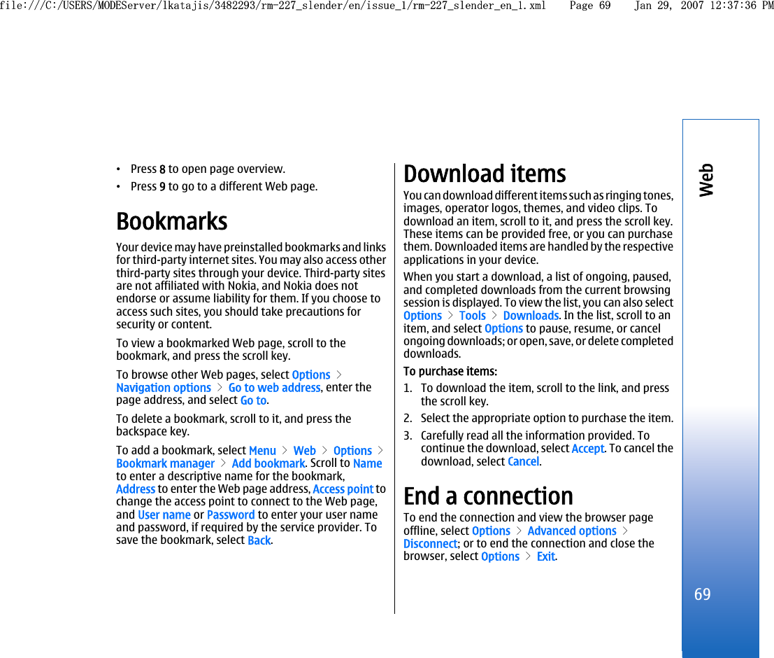 •Press 8 to open page overview.•Press 9 to go to a different Web page.BookmarksYour device may have preinstalled bookmarks and linksfor third-party internet sites. You may also access otherthird-party sites through your device. Third-party sitesare not affiliated with Nokia, and Nokia does notendorse or assume liability for them. If you choose toaccess such sites, you should take precautions forsecurity or content.To view a bookmarked Web page, scroll to thebookmark, and press the scroll key.To browse other Web pages, select Options &gt;Navigation options &gt; Go to web address, enter thepage address, and select Go to.To delete a bookmark, scroll to it, and press thebackspace key.To add a bookmark, select Menu &gt; Web &gt; Options &gt;Bookmark manager &gt; Add bookmark. Scroll to Nameto enter a descriptive name for the bookmark,Address to enter the Web page address, Access point tochange the access point to connect to the Web page,and User name or Password to enter your user nameand password, if required by the service provider. Tosave the bookmark, select Back.Download itemsYou can download different items such as ringing tones,images, operator logos, themes, and video clips. Todownload an item, scroll to it, and press the scroll key.These items can be provided free, or you can purchasethem. Downloaded items are handled by the respectiveapplications in your device.When you start a download, a list of ongoing, paused,and completed downloads from the current browsingsession is displayed. To view the list, you can also selectOptions &gt; Tools &gt; Downloads. In the list, scroll to anitem, and select Options to pause, resume, or cancelongoing downloads; or open, save, or delete completeddownloads.To purchase items:1. To download the item, scroll to the link, and pressthe scroll key.2. Select the appropriate option to purchase the item.3. Carefully read all the information provided. Tocontinue the download, select Accept. To cancel thedownload, select Cancel.End a connectionTo end the connection and view the browser pageoffline, select Options &gt; Advanced options &gt;Disconnect; or to end the connection and close thebrowser, select Options &gt; Exit.69Webfile:///C:/USERS/MODEServer/lkatajis/3482293/rm-227_slender/en/issue_1/rm-227_slender_en_1.xml Page 69 Jan 29, 2007 12:37:36 PMfile:///C:/USERS/MODEServer/lkatajis/3482293/rm-227_slender/en/issue_1/rm-227_slender_en_1.xml Page 69 Jan 29, 2007 12:37:36 PM