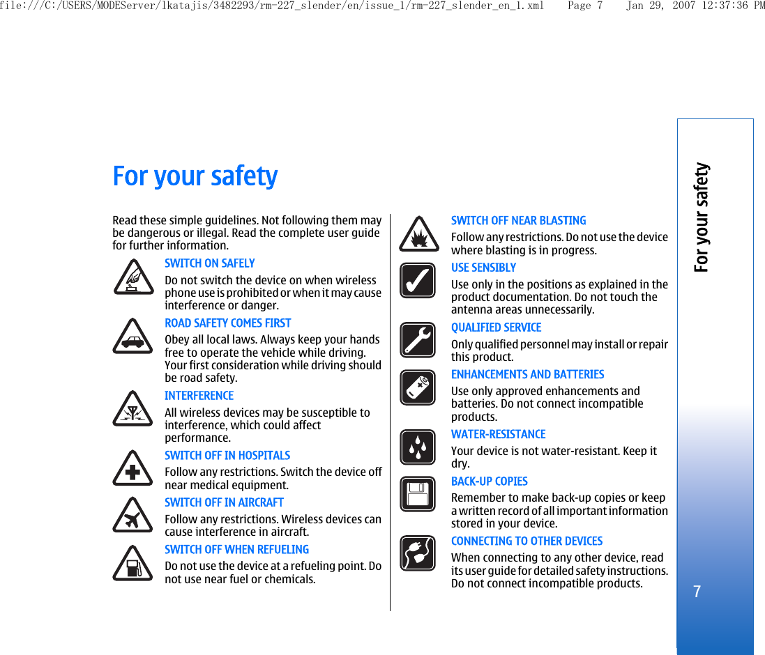 For your safetyRead these simple guidelines. Not following them maybe dangerous or illegal. Read the complete user guidefor further information.SWITCH ON SAFELYDo not switch the device on when wirelessphone use is prohibited or when it may causeinterference or danger.ROAD SAFETY COMES FIRSTObey all local laws. Always keep your handsfree to operate the vehicle while driving.Your first consideration while driving shouldbe road safety.INTERFERENCEAll wireless devices may be susceptible tointerference, which could affectperformance.SWITCH OFF IN HOSPITALSFollow any restrictions. Switch the device offnear medical equipment.SWITCH OFF IN AIRCRAFTFollow any restrictions. Wireless devices cancause interference in aircraft.SWITCH OFF WHEN REFUELINGDo not use the device at a refueling point. Donot use near fuel or chemicals.SWITCH OFF NEAR BLASTINGFollow any restrictions. Do not use the devicewhere blasting is in progress.USE SENSIBLYUse only in the positions as explained in theproduct documentation. Do not touch theantenna areas unnecessarily.QUALIFIED SERVICEOnly qualified personnel may install or repairthis product.ENHANCEMENTS AND BATTERIESUse only approved enhancements andbatteries. Do not connect incompatibleproducts.WATER-RESISTANCEYour device is not water-resistant. Keep itdry.BACK-UP COPIESRemember to make back-up copies or keepa written record of all important informationstored in your device.CONNECTING TO OTHER DEVICESWhen connecting to any other device, readits user guide for detailed safety instructions.Do not connect incompatible products.7For your safetyfile:///C:/USERS/MODEServer/lkatajis/3482293/rm-227_slender/en/issue_1/rm-227_slender_en_1.xml Page 7 Jan 29, 2007 12:37:36 PM