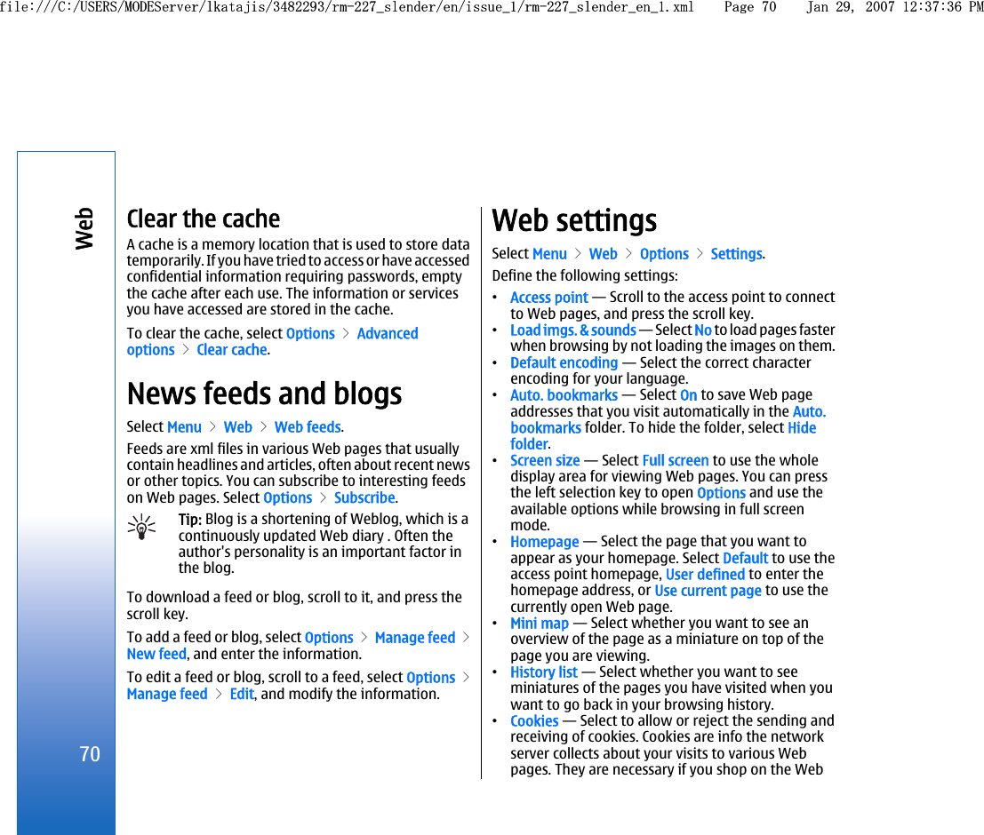 Clear the cacheA cache is a memory location that is used to store datatemporarily. If you have tried to access or have accessedconfidential information requiring passwords, emptythe cache after each use. The information or servicesyou have accessed are stored in the cache.To clear the cache, select Options &gt; Advancedoptions &gt; Clear cache.News feeds and blogsSelect Menu &gt; Web &gt; Web feeds.Feeds are xml files in various Web pages that usuallycontain headlines and articles, often about recent newsor other topics. You can subscribe to interesting feedson Web pages. Select Options &gt; Subscribe.Tip: Blog is a shortening of Weblog, which is acontinuously updated Web diary . Often theauthor&apos;s personality is an important factor inthe blog.To download a feed or blog, scroll to it, and press thescroll key.To add a feed or blog, select Options &gt; Manage feed &gt;New feed, and enter the information.To edit a feed or blog, scroll to a feed, select Options &gt;Manage feed &gt; Edit, and modify the information.Web settingsSelect Menu &gt; Web &gt; Options &gt; Settings.Define the following settings:•Access point — Scroll to the access point to connectto Web pages, and press the scroll key.•Load imgs. &amp; sounds — Select No to load pages fasterwhen browsing by not loading the images on them.•Default encoding — Select the correct characterencoding for your language.•Auto. bookmarks — Select On to save Web pageaddresses that you visit automatically in the Auto.bookmarks folder. To hide the folder, select Hidefolder.•Screen size — Select Full screen to use the wholedisplay area for viewing Web pages. You can pressthe left selection key to open Options and use theavailable options while browsing in full screenmode.•Homepage — Select the page that you want toappear as your homepage. Select Default to use theaccess point homepage, User defined to enter thehomepage address, or Use current page to use thecurrently open Web page.•Mini map — Select whether you want to see anoverview of the page as a miniature on top of thepage you are viewing.•History list — Select whether you want to seeminiatures of the pages you have visited when youwant to go back in your browsing history.•Cookies — Select to allow or reject the sending andreceiving of cookies. Cookies are info the networkserver collects about your visits to various Webpages. They are necessary if you shop on the Web70Webfile:///C:/USERS/MODEServer/lkatajis/3482293/rm-227_slender/en/issue_1/rm-227_slender_en_1.xml Page 70 Jan 29, 2007 12:37:36 PMfile:///C:/USERS/MODEServer/lkatajis/3482293/rm-227_slender/en/issue_1/rm-227_slender_en_1.xml Page 70 Jan 29, 2007 12:37:36 PM
