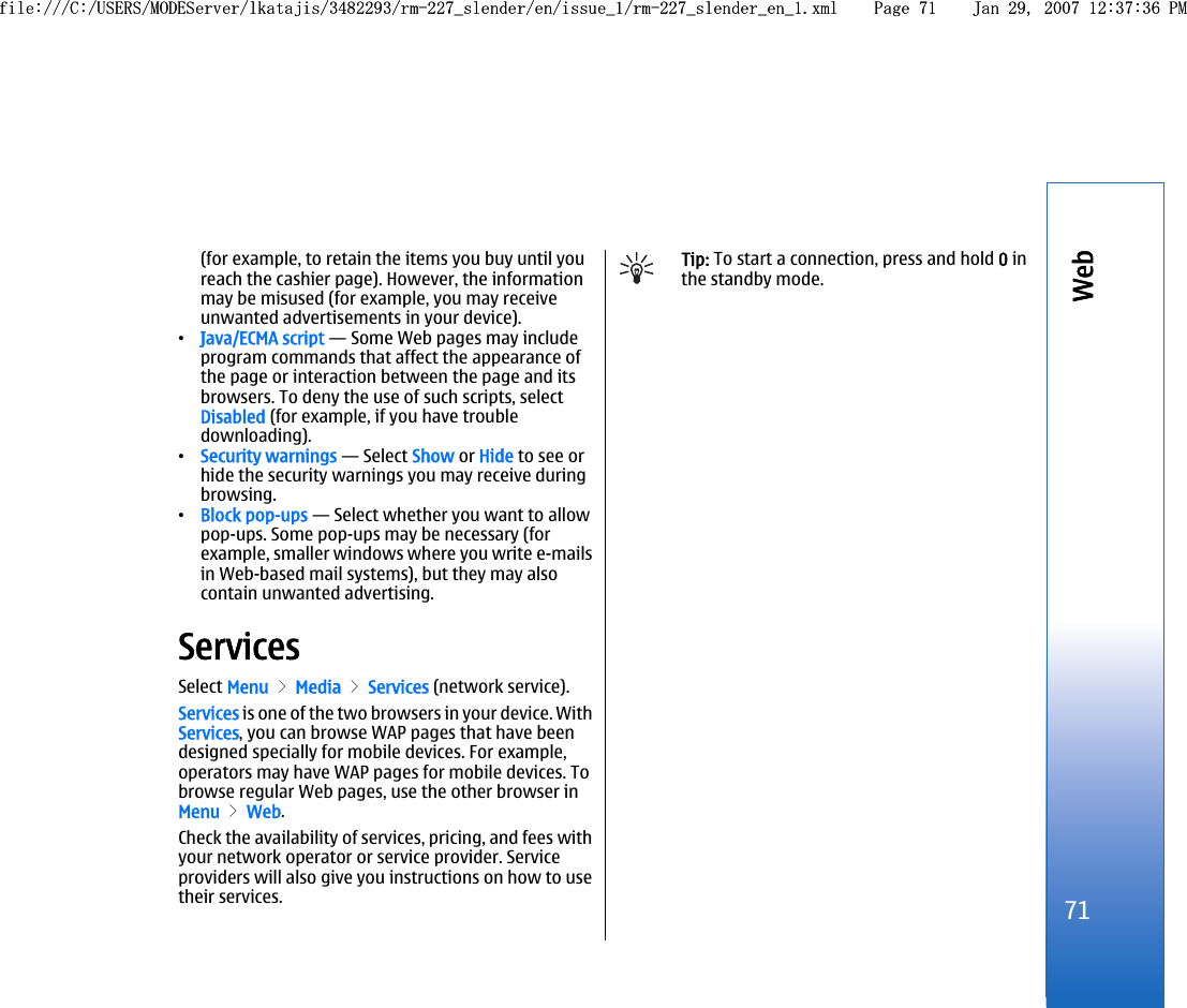 (for example, to retain the items you buy until youreach the cashier page). However, the informationmay be misused (for example, you may receiveunwanted advertisements in your device).•Java/ECMA script — Some Web pages may includeprogram commands that affect the appearance ofthe page or interaction between the page and itsbrowsers. To deny the use of such scripts, selectDisabled (for example, if you have troubledownloading).•Security warnings — Select Show or Hide to see orhide the security warnings you may receive duringbrowsing.•Block pop-ups — Select whether you want to allowpop-ups. Some pop-ups may be necessary (forexample, smaller windows where you write e-mailsin Web-based mail systems), but they may alsocontain unwanted advertising.ServicesSelect Menu &gt; Media &gt; Services (network service).Services is one of the two browsers in your device. WithServices, you can browse WAP pages that have beendesigned specially for mobile devices. For example,operators may have WAP pages for mobile devices. Tobrowse regular Web pages, use the other browser inMenu &gt; Web.Check the availability of services, pricing, and fees withyour network operator or service provider. Serviceproviders will also give you instructions on how to usetheir services.Tip: To start a connection, press and hold 0 inthe standby mode.71Webfile:///C:/USERS/MODEServer/lkatajis/3482293/rm-227_slender/en/issue_1/rm-227_slender_en_1.xml Page 71 Jan 29, 2007 12:37:36 PMfile:///C:/USERS/MODEServer/lkatajis/3482293/rm-227_slender/en/issue_1/rm-227_slender_en_1.xml Page 71 Jan 29, 2007 12:37:36 PM