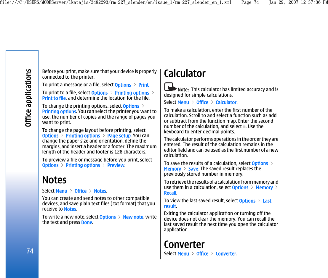 Before you print, make sure that your device is properlyconnected to the printer.To print a message or a file, select Options &gt; Print.To print to a file, select Options &gt; Printing options &gt;Print to file, and determine the location for the file.To change the printing options, select Options &gt;Printing options. You can select the printer you want touse, the number of copies and the range of pages youwant to print.To change the page layout before printing, selectOptions &gt; Printing options &gt; Page setup. You canchange the paper size and orientation, define themargins, and insert a header or a footer. The maximumlength of the header and footer is 128 characters.To preview a file or message before you print, selectOptions &gt; Printing options &gt; Preview.NotesSelect Menu &gt; Office &gt; Notes.You can create and send notes to other compatibledevices, and save plain text files (.txt format) that youreceive to Notes.To write a new note, select Options &gt; New note, writethe text and press Done.CalculatorNote:  This calculator has limited accuracy and isdesigned for simple calculations.Select Menu &gt; Office &gt; Calculator.To make a calculation, enter the first number of thecalculation. Scroll to and select a function such as addor subtract from the function map. Enter the secondnumber of the calculation, and select =. Use thekeyboard to enter decimal points.The calculator performs operations in the order they areentered. The result of the calculation remains in theeditor field and can be used as the first number of a newcalculation.To save the results of a calculation, select Options &gt;Memory &gt; Save. The saved result replaces thepreviously stored number in memory.To retrieve the results of a calculation from memory anduse them in a calculation, select Options &gt; Memory &gt;Recall.To view the last saved result, select Options &gt; Lastresult.Exiting the calculator application or turning off thedevice does not clear the memory. You can recall thelast saved result the next time you open the calculatorapplication.ConverterSelect Menu &gt; Office &gt; Converter.74Office applicationsfile:///C:/USERS/MODEServer/lkatajis/3482293/rm-227_slender/en/issue_1/rm-227_slender_en_1.xml Page 74 Jan 29, 2007 12:37:36 PMfile:///C:/USERS/MODEServer/lkatajis/3482293/rm-227_slender/en/issue_1/rm-227_slender_en_1.xml Page 74 Jan 29, 2007 12:37:36 PM
