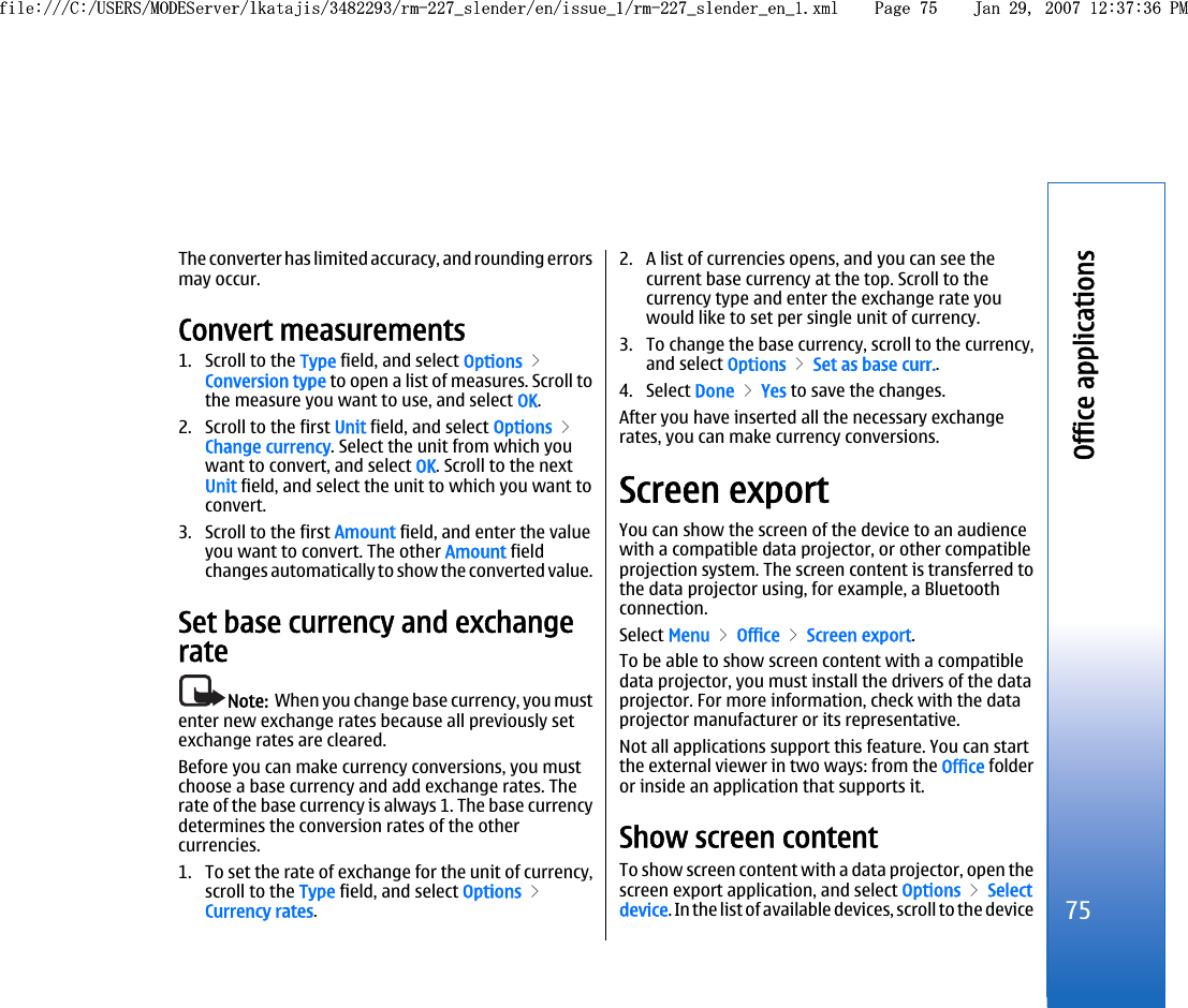 The converter has limited accuracy, and rounding errorsmay occur.Convert measurements1. Scroll to the Type field, and select Options &gt;Conversion type to open a list of measures. Scroll tothe measure you want to use, and select OK.2. Scroll to the first Unit field, and select Options &gt;Change currency. Select the unit from which youwant to convert, and select OK. Scroll to the nextUnit field, and select the unit to which you want toconvert.3. Scroll to the first Amount field, and enter the valueyou want to convert. The other Amount fieldchanges automatically to show the converted value.Set base currency and exchangerateNote:  When you change base currency, you mustenter new exchange rates because all previously setexchange rates are cleared.Before you can make currency conversions, you mustchoose a base currency and add exchange rates. Therate of the base currency is always 1. The base currencydetermines the conversion rates of the othercurrencies.1. To set the rate of exchange for the unit of currency,scroll to the Type field, and select Options &gt;Currency rates.2. A list of currencies opens, and you can see thecurrent base currency at the top. Scroll to thecurrency type and enter the exchange rate youwould like to set per single unit of currency.3. To change the base currency, scroll to the currency,and select Options &gt; Set as base curr..4. Select Done &gt; Yes to save the changes.After you have inserted all the necessary exchangerates, you can make currency conversions.Screen exportYou can show the screen of the device to an audiencewith a compatible data projector, or other compatibleprojection system. The screen content is transferred tothe data projector using, for example, a Bluetoothconnection.Select Menu &gt; Office &gt; Screen export.To be able to show screen content with a compatibledata projector, you must install the drivers of the dataprojector. For more information, check with the dataprojector manufacturer or its representative.Not all applications support this feature. You can startthe external viewer in two ways: from the Office folderor inside an application that supports it.Show screen contentTo show screen content with a data projector, open thescreen export application, and select Options &gt; Selectdevice. In the list of available devices, scroll to the device75Office applicationsfile:///C:/USERS/MODEServer/lkatajis/3482293/rm-227_slender/en/issue_1/rm-227_slender_en_1.xml Page 75 Jan 29, 2007 12:37:36 PMfile:///C:/USERS/MODEServer/lkatajis/3482293/rm-227_slender/en/issue_1/rm-227_slender_en_1.xml Page 75 Jan 29, 2007 12:37:36 PM