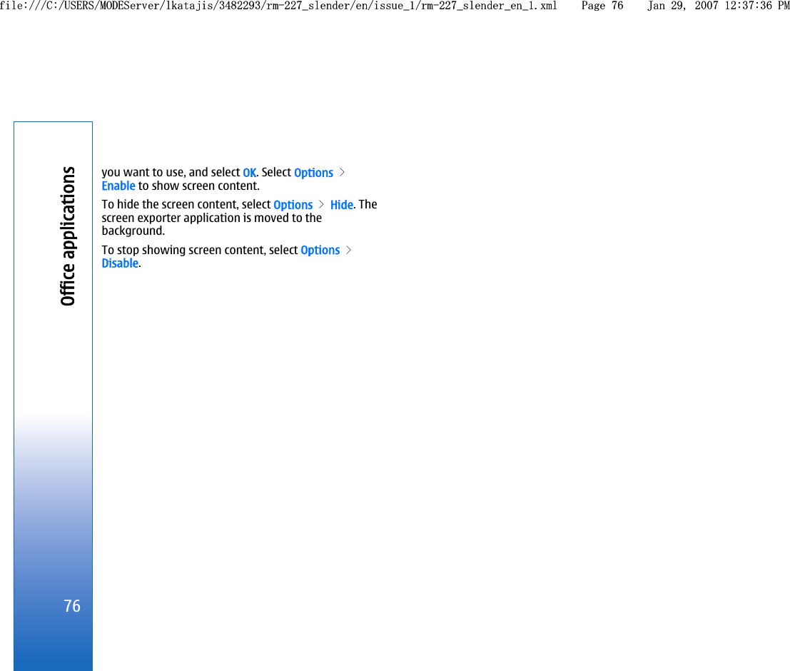 you want to use, and select OK. Select Options &gt;Enable to show screen content.To hide the screen content, select Options &gt; Hide. Thescreen exporter application is moved to thebackground.To stop showing screen content, select Options &gt;Disable.76Office applicationsfile:///C:/USERS/MODEServer/lkatajis/3482293/rm-227_slender/en/issue_1/rm-227_slender_en_1.xml Page 76 Jan 29, 2007 12:37:36 PMfile:///C:/USERS/MODEServer/lkatajis/3482293/rm-227_slender/en/issue_1/rm-227_slender_en_1.xml Page 76 Jan 29, 2007 12:37:36 PM