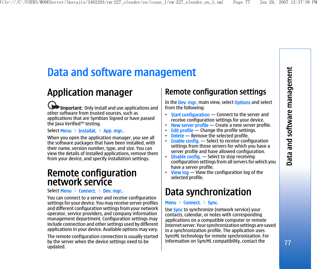 Data and software managementApplication managerImportant:  Only install and use applications andother software from trusted sources, such asapplications that are Symbian Signed or have passedthe Java Verified™ testing.Select Menu &gt; Installat. &gt; App. mgr..When you open the application manager, you see allthe software packages that have been installed, withtheir name, version number, type, and size. You canview the details of installed applications, remove themfrom your device, and specify installation settings.Remote configurationnetwork serviceSelect Menu &gt; Connect. &gt; Dev. mgr..You can connect to a server and receive configurationsettings for your device. You may receive server profilesand different configuration settings from your networkoperator, service providers, and company informationmanagement department. Configuration settings mayinclude connection and other settings used by differentapplications in your device. Available options may vary.The remote configuration connection is usually startedby the server when the device settings need to beupdated.Remote configuration settingsIn the Dev. mgr. main view, select Options and selectfrom the following:•Start configuration — Connect to the server andreceive configuration settings for your device.•New server profile — Create a new server profile.•Edit profile — Change the profile settings.•Delete — Remove the selected profile.•Enable config. — Select to receive configurationsettings from those servers for which you have aserver profile and have allowed configuration.•Disable config. — Select to stop receivingconfiguration settings from all servers for which youhave a server profile.•View log — View the configuration log of theselected profile.Data synchronizationMenu &gt; Connect. &gt; Sync.Use Sync to synchronize (network service) yourcontacts, calendar, or notes with correspondingapplications on a compatible computer or remoteInternet server. Your synchronization settings are savedin a synchronization profile. The application usesSyncML technology for remote synchronization. Forinformation on SyncML compatibility, contact the77Data and software managementfile:///C:/USERS/MODEServer/lkatajis/3482293/rm-227_slender/en/issue_1/rm-227_slender_en_1.xml Page 77 Jan 29, 2007 12:37:36 PM