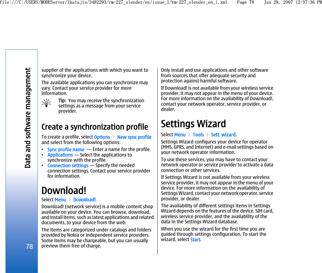 supplier of the applications with which you want tosynchronize your device.The available applications you can synchronize mayvary. Contact your service provider for moreinformation.Tip:  You may receive the synchronizationsettings as a message from your serviceprovider.Create a synchronization profileTo create a profile, select Options &gt; New sync profileand select from the following options:•Sync profile name  — Enter a name for the profile.•Applications — Select the applications tosynchronize with the profile.•Connection settings — Specify the neededconnection settings. Contact your service providerfor information.Download!Select Menu &gt; Download!.Download! (network service) is a mobile content shopavailable on your device. You can browse, download,and install items, such as latest applications and relateddocuments, to your device from the web.The items are categorized under catalogs and foldersprovided by Nokia or independent service providers.Some items may be chargeable, but you can usuallypreview them free of charge.Only install and use applications and other softwarefrom sources that offer adequate security andprotection against harmful software.If Download! is not available from your wireless serviceprovider, it may not appear in the menu of your device.For more information on the availability of Download!,contact your network operator, service provider, ordealer.Settings WizardSelect Menu &gt; Tools &gt; Sett. wizard.Settings Wizard configures your device for operator(MMS, GPRS, and Internet) and e-mail settings based onyour network operator information.To use these services, you may have to contact yournetwork operator or service provider to activate a dataconnection or other services.If Settings Wizard is not available from your wirelessservice provider, it may not appear in the menu of yourdevice. For more information on the availability ofSettings Wizard, contact your network operator, serviceprovider, or dealer.The availability of different settings items in SettingsWizard depends on the features of the device, SIM card,wireless service provider, and the availability of thedata in the Settings Wizard database.When you use the wizard for the first time you areguided through settings configuration. To start thewizard, select Start.78Data and software managementfile:///C:/USERS/MODEServer/lkatajis/3482293/rm-227_slender/en/issue_1/rm-227_slender_en_1.xml Page 78 Jan 29, 2007 12:37:36 PMfile:///C:/USERS/MODEServer/lkatajis/3482293/rm-227_slender/en/issue_1/rm-227_slender_en_1.xml Page 78 Jan 29, 2007 12:37:36 PM