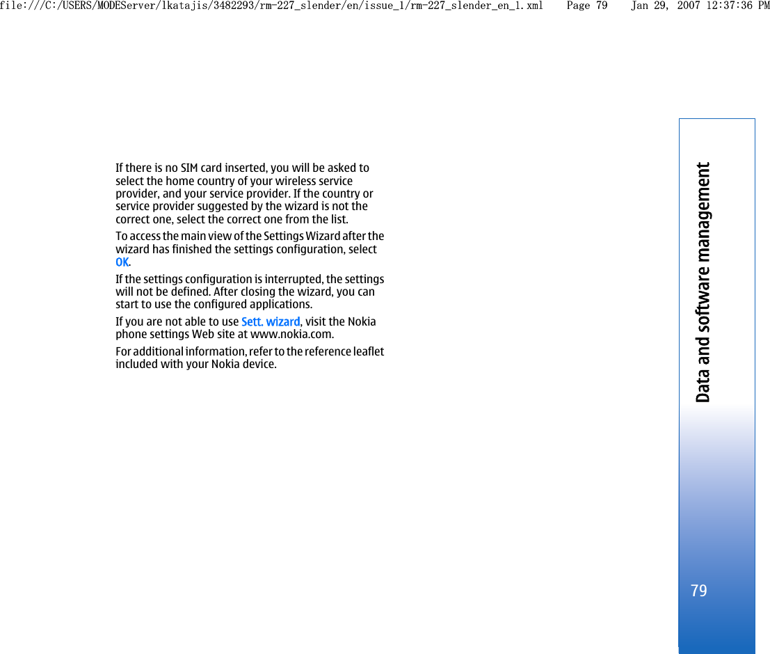 If there is no SIM card inserted, you will be asked toselect the home country of your wireless serviceprovider, and your service provider. If the country orservice provider suggested by the wizard is not thecorrect one, select the correct one from the list.To access the main view of the Settings Wizard after thewizard has finished the settings configuration, selectOK.If the settings configuration is interrupted, the settingswill not be defined. After closing the wizard, you canstart to use the configured applications.If you are not able to use Sett. wizard, visit the Nokiaphone settings Web site at www.nokia.com.For additional information, refer to the reference leafletincluded with your Nokia device.79Data and software managementfile:///C:/USERS/MODEServer/lkatajis/3482293/rm-227_slender/en/issue_1/rm-227_slender_en_1.xml Page 79 Jan 29, 2007 12:37:36 PMfile:///C:/USERS/MODEServer/lkatajis/3482293/rm-227_slender/en/issue_1/rm-227_slender_en_1.xml Page 79 Jan 29, 2007 12:37:36 PM