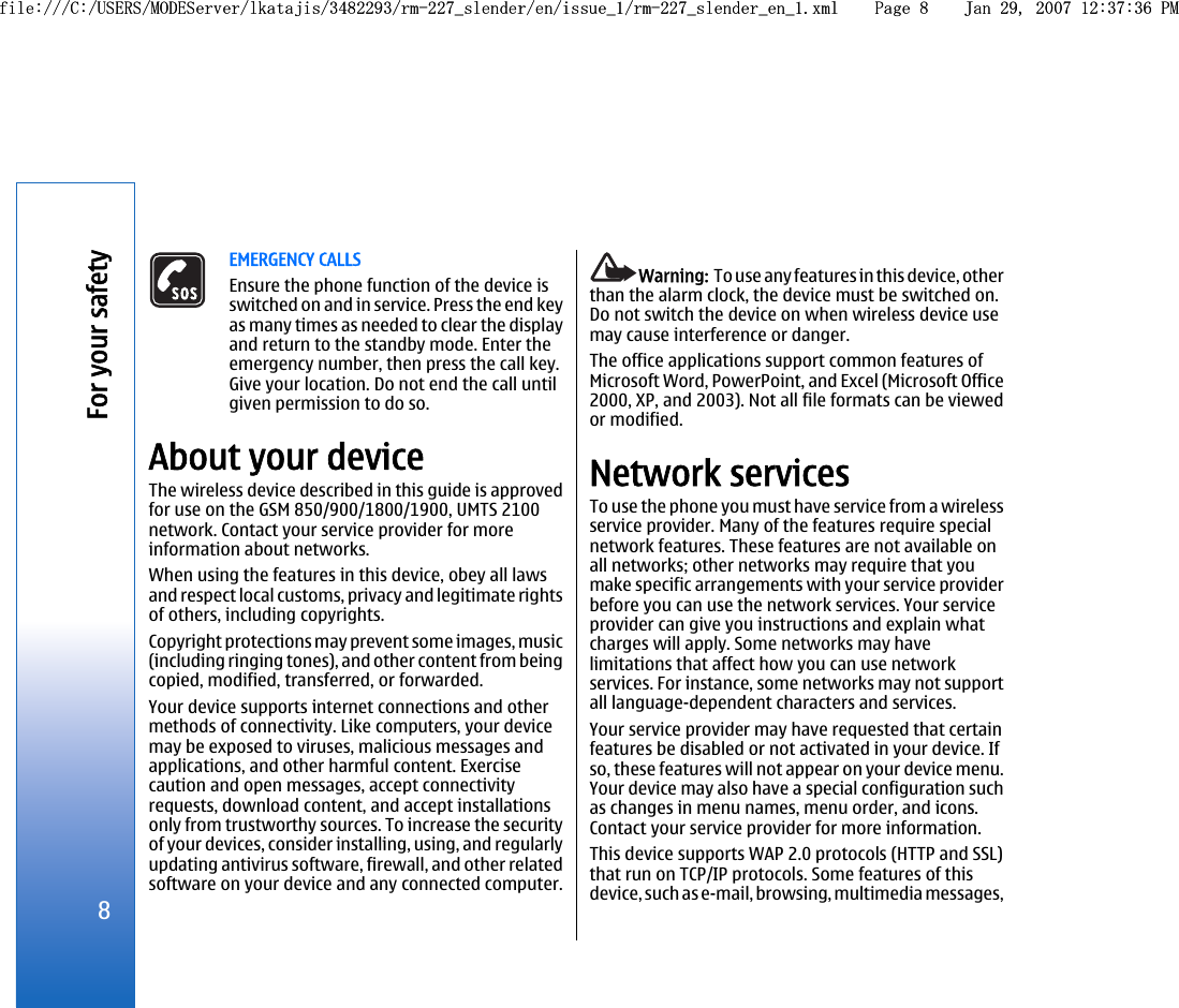 EMERGENCY CALLSEnsure the phone function of the device isswitched on and in service. Press the end keyas many times as needed to clear the displayand return to the standby mode. Enter theemergency number, then press the call key.Give your location. Do not end the call untilgiven permission to do so.About your deviceThe wireless device described in this guide is approvedfor use on the GSM 850/900/1800/1900, UMTS 2100network. Contact your service provider for moreinformation about networks.When using the features in this device, obey all lawsand respect local customs, privacy and legitimate rightsof others, including copyrights.Copyright protections may prevent some images, music(including ringing tones), and other content from beingcopied, modified, transferred, or forwarded.Your device supports internet connections and othermethods of connectivity. Like computers, your devicemay be exposed to viruses, malicious messages andapplications, and other harmful content. Exercisecaution and open messages, accept connectivityrequests, download content, and accept installationsonly from trustworthy sources. To increase the securityof your devices, consider installing, using, and regularlyupdating antivirus software, firewall, and other relatedsoftware on your device and any connected computer.Warning:  To use any features in this device, otherthan the alarm clock, the device must be switched on.Do not switch the device on when wireless device usemay cause interference or danger.The office applications support common features ofMicrosoft Word, PowerPoint, and Excel (Microsoft Office2000, XP, and 2003). Not all file formats can be viewedor modified.Network servicesTo use the phone you must have service from a wirelessservice provider. Many of the features require specialnetwork features. These features are not available onall networks; other networks may require that youmake specific arrangements with your service providerbefore you can use the network services. Your serviceprovider can give you instructions and explain whatcharges will apply. Some networks may havelimitations that affect how you can use networkservices. For instance, some networks may not supportall language-dependent characters and services.Your service provider may have requested that certainfeatures be disabled or not activated in your device. Ifso, these features will not appear on your device menu.Your device may also have a special configuration suchas changes in menu names, menu order, and icons.Contact your service provider for more information.This device supports WAP 2.0 protocols (HTTP and SSL)that run on TCP/IP protocols. Some features of thisdevice, such as e-mail, browsing, multimedia messages,8For your safetyfile:///C:/USERS/MODEServer/lkatajis/3482293/rm-227_slender/en/issue_1/rm-227_slender_en_1.xml Page 8 Jan 29, 2007 12:37:36 PMfile:///C:/USERS/MODEServer/lkatajis/3482293/rm-227_slender/en/issue_1/rm-227_slender_en_1.xml Page 8 Jan 29, 2007 12:37:36 PM