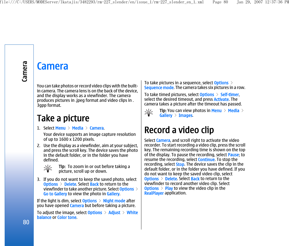 CameraYou can take photos or record video clips with the built-in camera. The camera lens is on the back of the device,and the display works as a viewfinder. The cameraproduces pictures in .jpeg format and video clips in .3gpp format.Take a picture1. Select Menu &gt; Media &gt; Camera.Your device supports an image capture resolutionof up to 1600 x 1200 pixels.2. Use the display as a viewfinder, aim at your subject,and press the scroll key. The device saves the photoin the default folder, or in the folder you havedefined.Tip:  To zoom in or out before taking apicture, scroll up or down.3. If you do not want to keep the saved photo, selectOptions &gt; Delete. Select Back to return to theviewfinder to take another picture. Select Options &gt;Go to Gallery to view the photo in Gallery.If the light is dim, select Options &gt; Night mode afteryou have opened Camera but before taking a picture.To adjust the image, select Options &gt; Adjust &gt; Whitebalance or Color tone.To take pictures in a sequence, select Options &gt;Sequence mode. The camera takes six pictures in a row.To take timed pictures, select Options &gt; Self-timer,select the desired timeout, and press Activate. Thecamera takes a picture after the timeout has passed.Tip: You can view photos in Menu &gt; Media &gt;Gallery &gt; Images.Record a video clipSelect Camera, and scroll right to activate the videorecorder. To start recording a video clip, press the scrollkey. The remaining recording time is shown on the topof the display. To pause the recording, select Pause; toresume the recording, select Continue. To stop therecording, select Stop. The device saves the clip in thedefault folder, or in the folder you have defined. If youdo not want to keep the saved video clip, selectOptions &gt; Delete. Select Back to return to theviewfinder to record another video clip. SelectOptions &gt; Play to view the video clip in theRealPlayer application.80Camerafile:///C:/USERS/MODEServer/lkatajis/3482293/rm-227_slender/en/issue_1/rm-227_slender_en_1.xml Page 80 Jan 29, 2007 12:37:36 PM