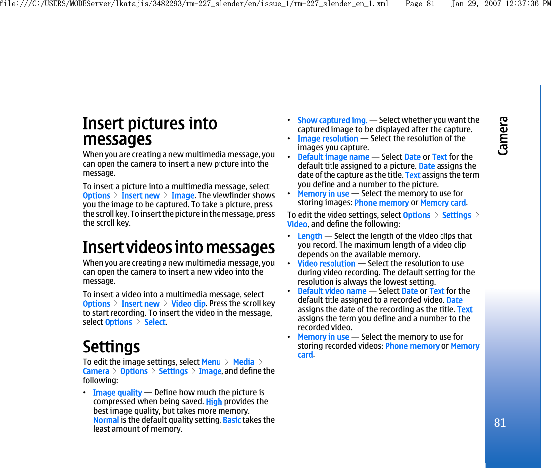 Insert pictures intomessagesWhen you are creating a new multimedia message, youcan open the camera to insert a new picture into themessage.To insert a picture into a multimedia message, selectOptions &gt; Insert new &gt; Image. The viewfinder showsyou the image to be captured. To take a picture, pressthe scroll key. To insert the picture in the message, pressthe scroll key.Insert videos into messagesWhen you are creating a new multimedia message, youcan open the camera to insert a new video into themessage.To insert a video into a multimedia message, selectOptions &gt; Insert new &gt; Video clip. Press the scroll keyto start recording. To insert the video in the message,select Options &gt; Select.SettingsTo edit the image settings, select Menu &gt; Media &gt;Camera &gt; Options &gt; Settings &gt; Image, and define thefollowing:•Image quality — Define how much the picture iscompressed when being saved. High provides thebest image quality, but takes more memory.Normal is the default quality setting. Basic takes theleast amount of memory.•Show captured img. — Select whether you want thecaptured image to be displayed after the capture.•Image resolution — Select the resolution of theimages you capture.•Default image name — Select Date or Text for thedefault title assigned to a picture. Date assigns thedate of the capture as the title. Text assigns the termyou define and a number to the picture.•Memory in use — Select the memory to use forstoring images: Phone memory or Memory card.To edit the video settings, select Options &gt; Settings &gt;Video, and define the following:•Length — Select the length of the video clips thatyou record. The maximum length of a video clipdepends on the available memory.•Video resolution — Select the resolution to useduring video recording. The default setting for theresolution is always the lowest setting.•Default video name — Select Date or Text for thedefault title assigned to a recorded video. Dateassigns the date of the recording as the title. Textassigns the term you define and a number to therecorded video.•Memory in use — Select the memory to use forstoring recorded videos: Phone memory or Memorycard.81Camerafile:///C:/USERS/MODEServer/lkatajis/3482293/rm-227_slender/en/issue_1/rm-227_slender_en_1.xml Page 81 Jan 29, 2007 12:37:36 PMfile:///C:/USERS/MODEServer/lkatajis/3482293/rm-227_slender/en/issue_1/rm-227_slender_en_1.xml Page 81 Jan 29, 2007 12:37:36 PM