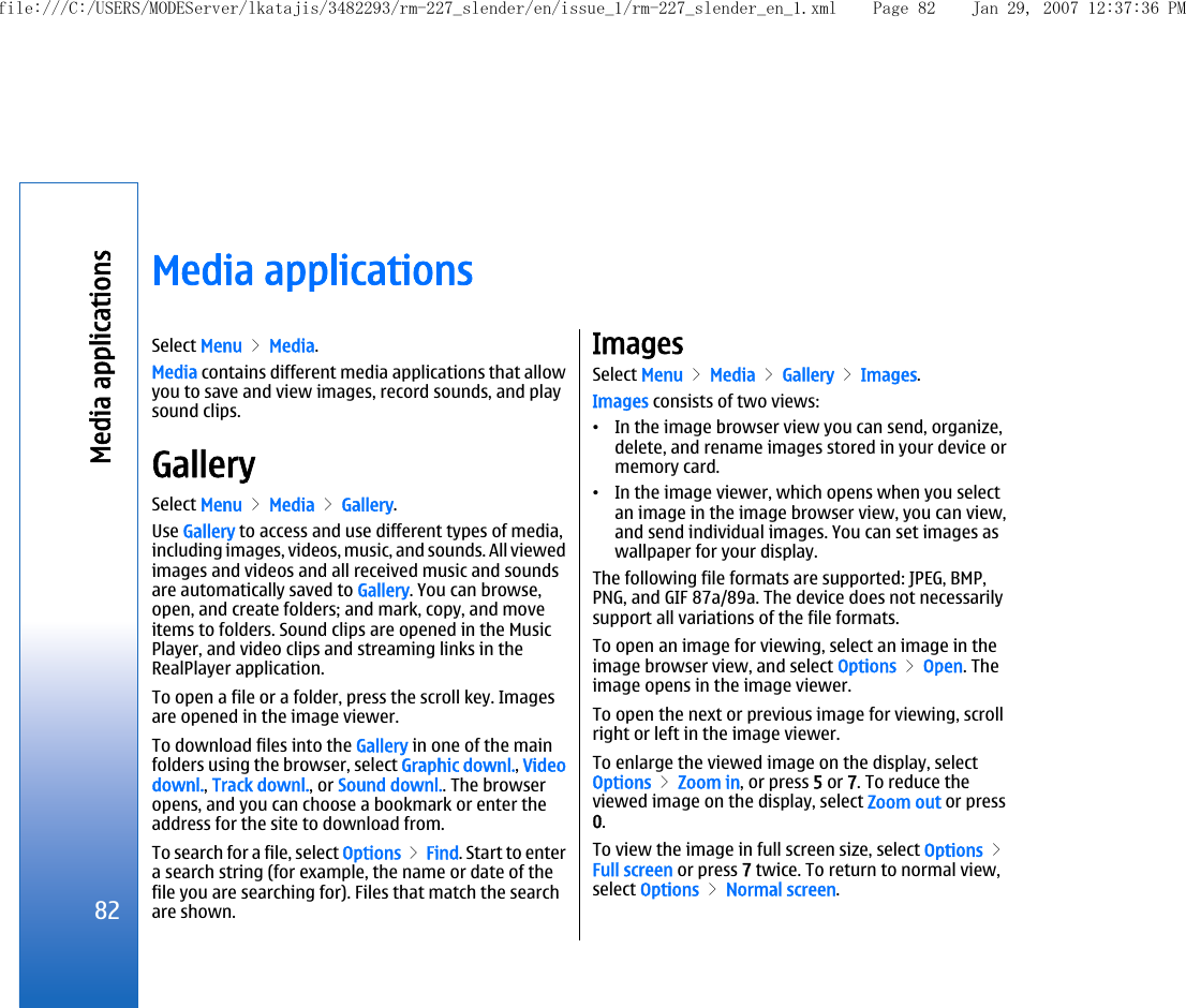 Media applicationsSelect Menu &gt; Media.Media contains different media applications that allowyou to save and view images, record sounds, and playsound clips.GallerySelect Menu &gt; Media &gt; Gallery.Use Gallery to access and use different types of media,including images, videos, music, and sounds. All viewedimages and videos and all received music and soundsare automatically saved to Gallery. You can browse,open, and create folders; and mark, copy, and moveitems to folders. Sound clips are opened in the MusicPlayer, and video clips and streaming links in theRealPlayer application.To open a file or a folder, press the scroll key. Imagesare opened in the image viewer.To download files into the Gallery in one of the mainfolders using the browser, select Graphic downl., Videodownl., Track downl., or Sound downl.. The browseropens, and you can choose a bookmark or enter theaddress for the site to download from.To search for a file, select Options &gt; Find. Start to entera search string (for example, the name or date of thefile you are searching for). Files that match the searchare shown.ImagesSelect Menu &gt; Media &gt; Gallery &gt; Images.Images consists of two views:•In the image browser view you can send, organize,delete, and rename images stored in your device ormemory card.•In the image viewer, which opens when you selectan image in the image browser view, you can view,and send individual images. You can set images aswallpaper for your display.The following file formats are supported: JPEG, BMP,PNG, and GIF 87a/89a. The device does not necessarilysupport all variations of the file formats.To open an image for viewing, select an image in theimage browser view, and select Options &gt; Open. Theimage opens in the image viewer.To open the next or previous image for viewing, scrollright or left in the image viewer.To enlarge the viewed image on the display, selectOptions &gt; Zoom in, or press 5 or 7. To reduce theviewed image on the display, select Zoom out or press0.To view the image in full screen size, select Options &gt;Full screen or press 7 twice. To return to normal view,select Options &gt; Normal screen.82Media applicationsfile:///C:/USERS/MODEServer/lkatajis/3482293/rm-227_slender/en/issue_1/rm-227_slender_en_1.xml Page 82 Jan 29, 2007 12:37:36 PM