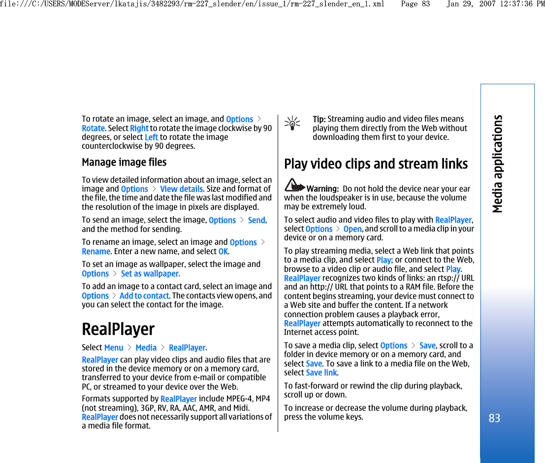 To rotate an image, select an image, and Options &gt;Rotate. Select Right to rotate the image clockwise by 90degrees, or select Left to rotate the imagecounterclockwise by 90 degrees.Manage image filesTo view detailed information about an image, select animage and Options &gt; View details. Size and format ofthe file, the time and date the file was last modified andthe resolution of the image in pixels are displayed.To send an image, select the image, Options &gt; Send,and the method for sending.To rename an image, select an image and Options &gt;Rename. Enter a new name, and select OK.To set an image as wallpaper, select the image andOptions &gt; Set as wallpaper.To add an image to a contact card, select an image andOptions &gt; Add to contact. The contacts view opens, andyou can select the contact for the image.RealPlayerSelect Menu &gt; Media &gt; RealPlayer.RealPlayer can play video clips and audio files that arestored in the device memory or on a memory card,transferred to your device from e-mail or compatiblePC, or streamed to your device over the Web.Formats supported by RealPlayer include MPEG-4, MP4(not streaming), 3GP, RV, RA, AAC, AMR, and Midi.RealPlayer does not necessarily support all variations ofa media file format.Tip: Streaming audio and video files meansplaying them directly from the Web withoutdownloading them first to your device.Play video clips and stream linksWarning:  Do not hold the device near your earwhen the loudspeaker is in use, because the volumemay be extremely loud.To select audio and video files to play with RealPlayer,select Options &gt; Open, and scroll to a media clip in yourdevice or on a memory card.To play streaming media, select a Web link that pointsto a media clip, and select Play; or connect to the Web,browse to a video clip or audio file, and select Play.RealPlayer recognizes two kinds of links: an rtsp:// URLand an http:// URL that points to a RAM file. Before thecontent begins streaming, your device must connect toa Web site and buffer the content. If a networkconnection problem causes a playback error,RealPlayer attempts automatically to reconnect to theInternet access point.To save a media clip, select Options &gt; Save, scroll to afolder in device memory or on a memory card, andselect Save. To save a link to a media file on the Web,select Save link.To fast-forward or rewind the clip during playback,scroll up or down.To increase or decrease the volume during playback,press the volume keys.83Media applicationsfile:///C:/USERS/MODEServer/lkatajis/3482293/rm-227_slender/en/issue_1/rm-227_slender_en_1.xml Page 83 Jan 29, 2007 12:37:36 PMfile:///C:/USERS/MODEServer/lkatajis/3482293/rm-227_slender/en/issue_1/rm-227_slender_en_1.xml Page 83 Jan 29, 2007 12:37:36 PM