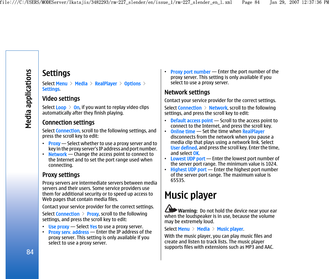 SettingsSelect Menu &gt; Media &gt; RealPlayer &gt; Options &gt;Settings.Video settingsSelect Loop &gt; On, if you want to replay video clipsautomatically after they finish playing.Connection settingsSelect Connection, scroll to the following settings, andpress the scroll key to edit:•Proxy — Select whether to use a proxy server and tokey in the proxy server&apos;s IP address and port number.•Network — Change the access point to connect tothe Internet and to set the port range used whenconnecting.Proxy settingsProxy servers are intermediate servers between mediaservers and their users. Some service providers usethem for additional security or to speed up access toWeb pages that contain media files.Contact your service provider for the correct settings.Select Connection &gt; Proxy, scroll to the followingsettings, and press the scroll key to edit:•Use proxy — Select Yes to use a proxy server.•Proxy serv. address — Enter the IP address of theproxy server. This setting is only available if youselect to use a proxy server.•Proxy port number — Enter the port number of theproxy server. This setting is only available if youselect to use a proxy server.Network settingsContact your service provider for the correct settings.Select Connection &gt; Network, scroll to the followingsettings, and press the scroll key to edit:•Default access point — Scroll to the access point toconnect to the Internet, and press the scroll key.•Online time — Set the time when RealPlayerdisconnects from the network when you pause amedia clip that plays using a network link. SelectUser defined, and press the scroll key. Enter the time,and select OK.•Lowest UDP port — Enter the lowest port number ofthe server port range. The minimum value is 1024.•Highest UDP port — Enter the highest port numberof the server port range. The maximum value is65535.Music playerWarning:  Do not hold the device near your earwhen the loudspeaker is in use, because the volumemay be extremely loud.Select Menu &gt; Media &gt; Music player.With the music player, you can play music files andcreate and listen to track lists. The music playersupports files with extensions such as MP3 and AAC.84Media applicationsfile:///C:/USERS/MODEServer/lkatajis/3482293/rm-227_slender/en/issue_1/rm-227_slender_en_1.xml Page 84 Jan 29, 2007 12:37:36 PMfile:///C:/USERS/MODEServer/lkatajis/3482293/rm-227_slender/en/issue_1/rm-227_slender_en_1.xml Page 84 Jan 29, 2007 12:37:36 PM