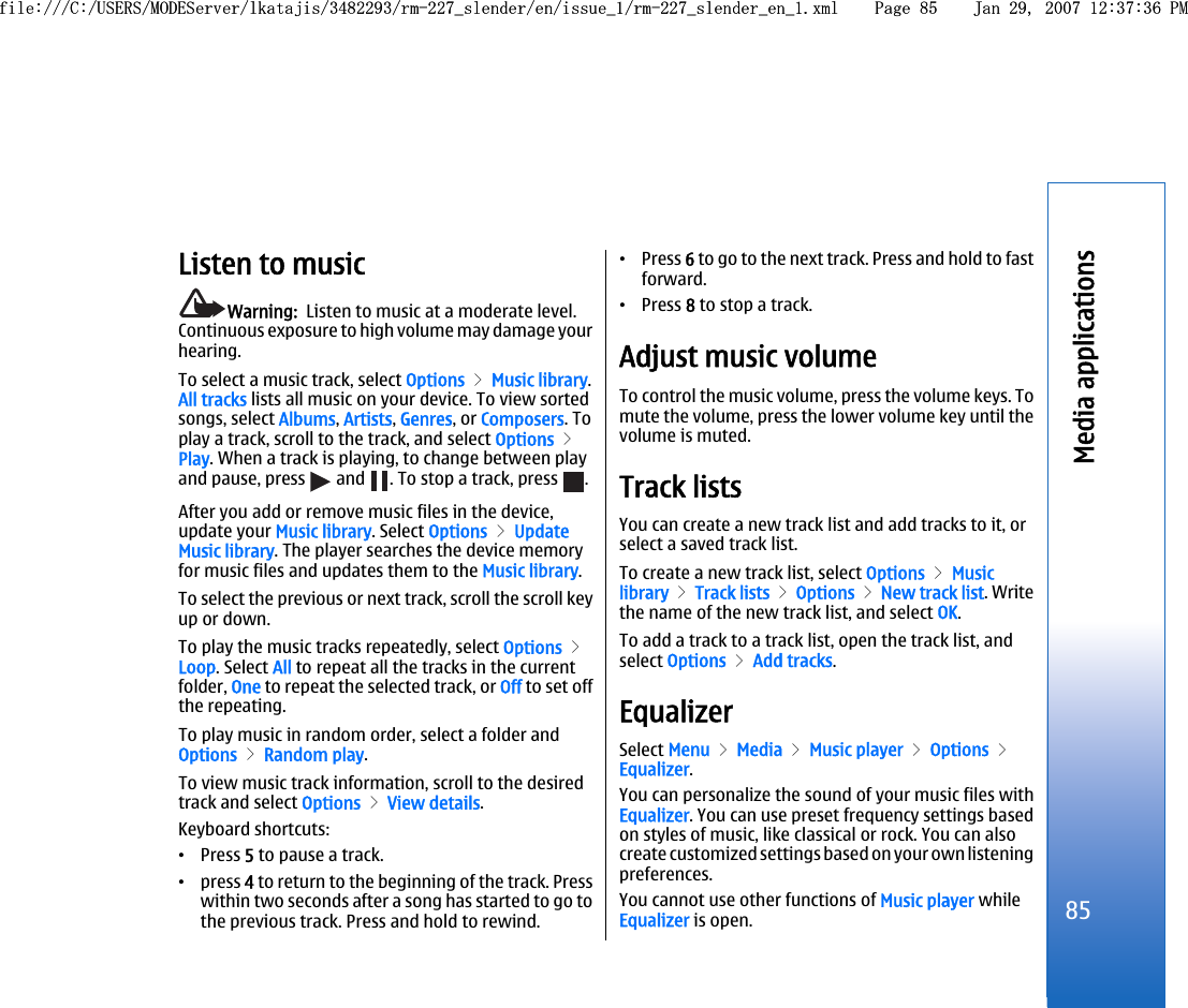 Listen to musicWarning:  Listen to music at a moderate level.Continuous exposure to high volume may damage yourhearing.To select a music track, select Options &gt; Music library.All tracks lists all music on your device. To view sortedsongs, select Albums, Artists, Genres, or Composers. Toplay a track, scroll to the track, and select Options &gt;Play. When a track is playing, to change between playand pause, press   and  . To stop a track, press  .After you add or remove music files in the device,update your Music library. Select Options &gt; UpdateMusic library. The player searches the device memoryfor music files and updates them to the Music library.To select the previous or next track, scroll the scroll keyup or down.To play the music tracks repeatedly, select Options &gt;Loop. Select All to repeat all the tracks in the currentfolder, One to repeat the selected track, or Off to set offthe repeating.To play music in random order, select a folder andOptions &gt; Random play.To view music track information, scroll to the desiredtrack and select Options &gt; View details.Keyboard shortcuts:•Press 5 to pause a track.•press 4 to return to the beginning of the track. Presswithin two seconds after a song has started to go tothe previous track. Press and hold to rewind.•Press 6 to go to the next track. Press and hold to fastforward.•Press 8 to stop a track.Adjust music volumeTo control the music volume, press the volume keys. Tomute the volume, press the lower volume key until thevolume is muted.Track listsYou can create a new track list and add tracks to it, orselect a saved track list.To create a new track list, select Options &gt; Musiclibrary &gt; Track lists &gt; Options &gt; New track list. Writethe name of the new track list, and select OK.To add a track to a track list, open the track list, andselect Options &gt; Add tracks.EqualizerSelect Menu &gt; Media &gt; Music player &gt; Options &gt;Equalizer.You can personalize the sound of your music files withEqualizer. You can use preset frequency settings basedon styles of music, like classical or rock. You can alsocreate customized settings based on your own listeningpreferences.You cannot use other functions of Music player whileEqualizer is open.85Media applicationsfile:///C:/USERS/MODEServer/lkatajis/3482293/rm-227_slender/en/issue_1/rm-227_slender_en_1.xml Page 85 Jan 29, 2007 12:37:36 PMfile:///C:/USERS/MODEServer/lkatajis/3482293/rm-227_slender/en/issue_1/rm-227_slender_en_1.xml Page 85 Jan 29, 2007 12:37:36 PM