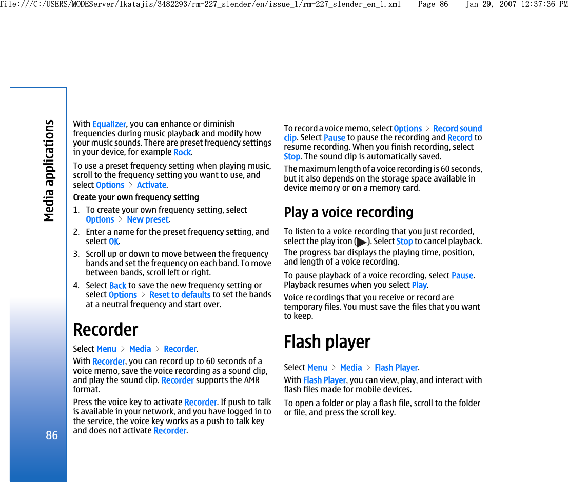 With Equalizer, you can enhance or diminishfrequencies during music playback and modify howyour music sounds. There are preset frequency settingsin your device, for example Rock.To use a preset frequency setting when playing music,scroll to the frequency setting you want to use, andselect Options &gt; Activate.Create your own frequency setting1. To create your own frequency setting, selectOptions &gt; New preset.2. Enter a name for the preset frequency setting, andselect OK.3. Scroll up or down to move between the frequencybands and set the frequency on each band. To movebetween bands, scroll left or right.4. Select Back to save the new frequency setting orselect Options &gt; Reset to defaults to set the bandsat a neutral frequency and start over.RecorderSelect Menu &gt; Media &gt; Recorder.With Recorder, you can record up to 60 seconds of avoice memo, save the voice recording as a sound clip,and play the sound clip. Recorder supports the AMRformat.Press the voice key to activate Recorder. If push to talkis available in your network, and you have logged in tothe service, the voice key works as a push to talk keyand does not activate Recorder.To record a voice memo, select Options &gt; Record soundclip. Select Pause to pause the recording and Record toresume recording. When you finish recording, selectStop. The sound clip is automatically saved.The maximum length of a voice recording is 60 seconds,but it also depends on the storage space available indevice memory or on a memory card.Play a voice recordingTo listen to a voice recording that you just recorded,select the play icon ( ). Select Stop to cancel playback.The progress bar displays the playing time, position,and length of a voice recording.To pause playback of a voice recording, select Pause.Playback resumes when you select Play.Voice recordings that you receive or record aretemporary files. You must save the files that you wantto keep.Flash playerSelect Menu &gt; Media &gt; Flash Player.With Flash Player, you can view, play, and interact withflash files made for mobile devices.To open a folder or play a flash file, scroll to the folderor file, and press the scroll key.86Media applicationsfile:///C:/USERS/MODEServer/lkatajis/3482293/rm-227_slender/en/issue_1/rm-227_slender_en_1.xml Page 86 Jan 29, 2007 12:37:36 PMfile:///C:/USERS/MODEServer/lkatajis/3482293/rm-227_slender/en/issue_1/rm-227_slender_en_1.xml Page 86 Jan 29, 2007 12:37:36 PM