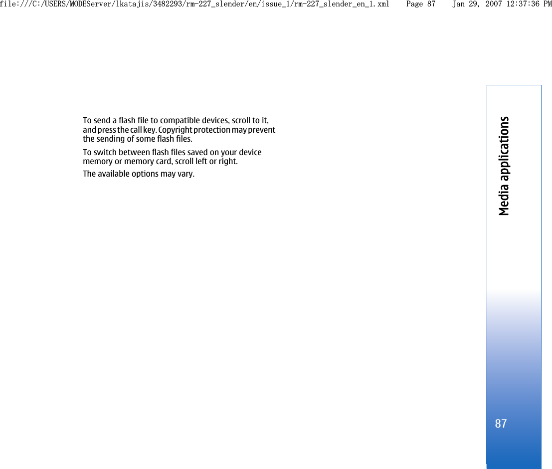 To send a flash file to compatible devices, scroll to it,and press the call key. Copyright protection may preventthe sending of some flash files.To switch between flash files saved on your devicememory or memory card, scroll left or right.The available options may vary.87Media applicationsfile:///C:/USERS/MODEServer/lkatajis/3482293/rm-227_slender/en/issue_1/rm-227_slender_en_1.xml Page 87 Jan 29, 2007 12:37:36 PMfile:///C:/USERS/MODEServer/lkatajis/3482293/rm-227_slender/en/issue_1/rm-227_slender_en_1.xml Page 87 Jan 29, 2007 12:37:36 PM