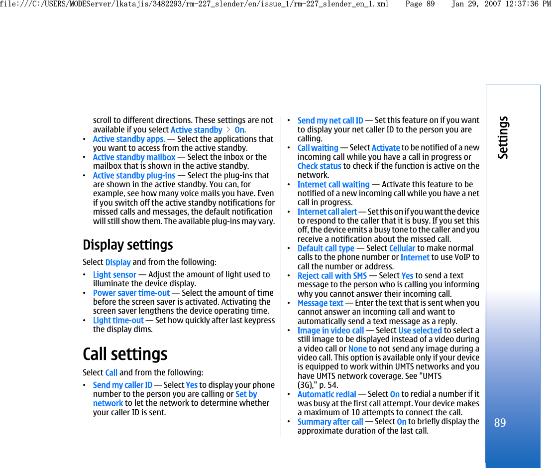 scroll to different directions. These settings are notavailable if you select Active standby &gt; On.•Active standby apps. — Select the applications thatyou want to access from the active standby.•Active standby mailbox — Select the inbox or themailbox that is shown in the active standby.•Active standby plug-ins — Select the plug-ins thatare shown in the active standby. You can, forexample, see how many voice mails you have. Evenif you switch off the active standby notifications formissed calls and messages, the default notificationwill still show them. The available plug-ins may vary.Display settingsSelect Display and from the following:•Light sensor — Adjust the amount of light used toilluminate the device display.•Power saver time-out — Select the amount of timebefore the screen saver is activated. Activating thescreen saver lengthens the device operating time.•Light time-out — Set how quickly after last keypressthe display dims.Call settingsSelect Call and from the following:•Send my caller ID — Select Yes to display your phonenumber to the person you are calling or Set bynetwork to let the network to determine whetheryour caller ID is sent.•Send my net call ID — Set this feature on if you wantto display your net caller ID to the person you arecalling.•Call waiting — Select Activate to be notified of a newincoming call while you have a call in progress orCheck status to check if the function is active on thenetwork.•Internet call waiting — Activate this feature to benotified of a new incoming call while you have a netcall in progress.•Internet call alert — Set this on if you want the deviceto respond to the caller that it is busy. If you set thisoff, the device emits a busy tone to the caller and youreceive a notification about the missed call.•Default call type — Select Cellular to make normalcalls to the phone number or Internet to use VoIP tocall the number or address.•Reject call with SMS — Select Yes to send a textmessage to the person who is calling you informingwhy you cannot answer their incoming call.•Message text — Enter the text that is sent when youcannot answer an incoming call and want toautomatically send a text message as a reply.•Image in video call — Select Use selected to select astill image to be displayed instead of a video duringa video call or None to not send any image during avideo call. This option is available only if your deviceis equipped to work within UMTS networks and youhave UMTS network coverage. See &quot;UMTS(3G),&quot; p. 54.•Automatic redial — Select On to redial a number if itwas busy at the first call attempt. Your device makesa maximum of 10 attempts to connect the call.•Summary after call — Select On to briefly display theapproximate duration of the last call.89Settingsfile:///C:/USERS/MODEServer/lkatajis/3482293/rm-227_slender/en/issue_1/rm-227_slender_en_1.xml Page 89 Jan 29, 2007 12:37:36 PMfile:///C:/USERS/MODEServer/lkatajis/3482293/rm-227_slender/en/issue_1/rm-227_slender_en_1.xml Page 89 Jan 29, 2007 12:37:36 PM