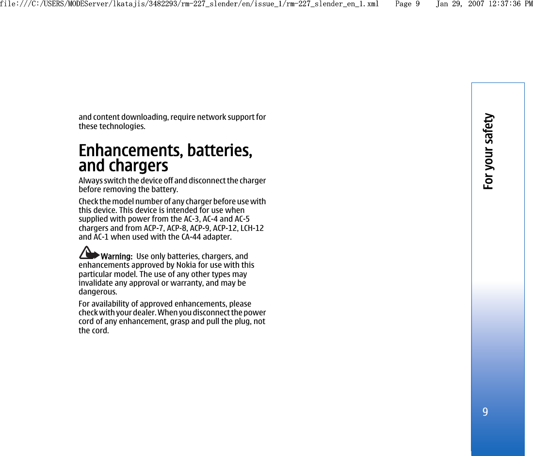 and content downloading, require network support forthese technologies.Enhancements, batteries,and chargersAlways switch the device off and disconnect the chargerbefore removing the battery.Check the model number of any charger before use withthis device. This device is intended for use whensupplied with power from the AC-3, AC-4 and AC-5chargers and from ACP-7, ACP-8, ACP-9, ACP-12, LCH-12and AC-1 when used with the CA-44 adapter.Warning:  Use only batteries, chargers, andenhancements approved by Nokia for use with thisparticular model. The use of any other types mayinvalidate any approval or warranty, and may bedangerous.For availability of approved enhancements, pleasecheck with your dealer. When you disconnect the powercord of any enhancement, grasp and pull the plug, notthe cord.9For your safetyfile:///C:/USERS/MODEServer/lkatajis/3482293/rm-227_slender/en/issue_1/rm-227_slender_en_1.xml Page 9 Jan 29, 2007 12:37:36 PMfile:///C:/USERS/MODEServer/lkatajis/3482293/rm-227_slender/en/issue_1/rm-227_slender_en_1.xml Page 9 Jan 29, 2007 12:37:36 PM