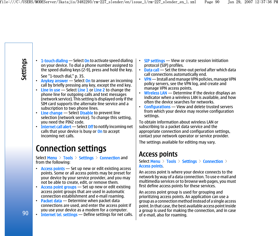 •1-touch dialing — Select On to activate speed dialingon your device. To dial a phone number assigned tothe speed dialing keys (2-9), press and hold the key.See &quot;1-touch dial,&quot; p. 35.•Anykey answer — Select On to answer an incomingcall by briefly pressing any key, except the end key.•Line in use — Select Line 1 or Line 2 to change thephone line for outgoing calls and text messages(network service). This setting is displayed only if theSIM card supports the alternate line service and asubscription to two phone lines.•Line change — Select Disable to prevent lineselection (network service). To change this setting,you need the PIN2 code.•Internet call alert — Select Off to notify incoming netcalls that your device is busy or On to acceptincoming net calls.Connection settingsSelect Menu &gt; Tools &gt; Settings &gt; Connection andfrom the following:•Access points — Set up new or edit existing accesspoints. Some or all access points may be preset foryour device by your service provider, and you maynot be able to create, edit, or remove them.•Access point groups — Set up new or edit existingaccess point groups that are used in automaticconnection establishment and e-mail roaming.•Packet data — Determine when packet dataconnections are used, and enter the access point ifyou use your device as a modem for a computer.•Internet tel. settings — Define settings for net calls.•SIP settings — View or create session initiationprotocol (SIP) profiles.•Data call — Set the time-out period after which datacall connections automatically end.•VPN — Install and manage VPN policies, manage VPNpolicy servers, see the VPN log, and create andmanage VPN access points.•Wireless LAN — Determine if the device displays anindicator when a wireless LAN is available, and howoften the device searches for networks.•Configurations — View and delete trusted serversfrom which your device may receive configurationsettings.To obtain information about wireless LAN orsubscribing to a packet data service and theappropriate connection and configuration settings,contact your network operator or service provider.The settings available for editing may vary.Access pointsSelect Menu &gt; Tools &gt; Settings &gt; Connection &gt;Access points.An access point is where your device connects to thenetwork by way of a data connection. To use e-mail andmultimedia services or to browse web pages, you mustfirst define access points for these services.An access point group is used for grouping andprioritizing access points. An application can use agroup as a connection method instead of a single accesspoint. In that case, the best available access point insidea group is used for making the connection, and in caseof e-mail, also for roaming.90Settingsfile:///C:/USERS/MODEServer/lkatajis/3482293/rm-227_slender/en/issue_1/rm-227_slender_en_1.xml Page 90 Jan 29, 2007 12:37:36 PMfile:///C:/USERS/MODEServer/lkatajis/3482293/rm-227_slender/en/issue_1/rm-227_slender_en_1.xml Page 90 Jan 29, 2007 12:37:36 PM