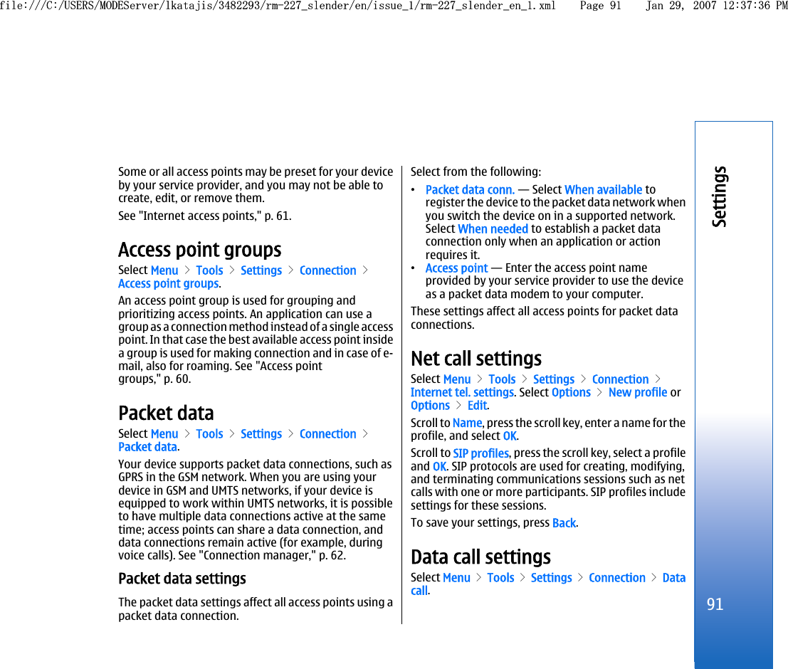 Some or all access points may be preset for your deviceby your service provider, and you may not be able tocreate, edit, or remove them.See &quot;Internet access points,&quot; p. 61.Access point groupsSelect Menu &gt; Tools &gt; Settings &gt; Connection &gt;Access point groups.An access point group is used for grouping andprioritizing access points. An application can use agroup as a connection method instead of a single accesspoint. In that case the best available access point insidea group is used for making connection and in case of e-mail, also for roaming. See &quot;Access pointgroups,&quot; p. 60.Packet dataSelect Menu &gt; Tools &gt; Settings &gt; Connection &gt;Packet data.Your device supports packet data connections, such asGPRS in the GSM network. When you are using yourdevice in GSM and UMTS networks, if your device isequipped to work within UMTS networks, it is possibleto have multiple data connections active at the sametime; access points can share a data connection, anddata connections remain active (for example, duringvoice calls). See &quot;Connection manager,&quot; p. 62.Packet data settingsThe packet data settings affect all access points using apacket data connection.Select from the following:•Packet data conn. — Select When available toregister the device to the packet data network whenyou switch the device on in a supported network.Select When needed to establish a packet dataconnection only when an application or actionrequires it.•Access point — Enter the access point nameprovided by your service provider to use the deviceas a packet data modem to your computer.These settings affect all access points for packet dataconnections.Net call settingsSelect Menu &gt; Tools &gt; Settings &gt; Connection &gt;Internet tel. settings. Select Options &gt; New profile orOptions &gt; Edit.Scroll to Name, press the scroll key, enter a name for theprofile, and select OK.Scroll to SIP profiles, press the scroll key, select a profileand OK. SIP protocols are used for creating, modifying,and terminating communications sessions such as netcalls with one or more participants. SIP profiles includesettings for these sessions.To save your settings, press Back.Data call settingsSelect Menu &gt; Tools &gt; Settings &gt; Connection &gt; Datacall.91Settingsfile:///C:/USERS/MODEServer/lkatajis/3482293/rm-227_slender/en/issue_1/rm-227_slender_en_1.xml Page 91 Jan 29, 2007 12:37:36 PMfile:///C:/USERS/MODEServer/lkatajis/3482293/rm-227_slender/en/issue_1/rm-227_slender_en_1.xml Page 91 Jan 29, 2007 12:37:36 PM