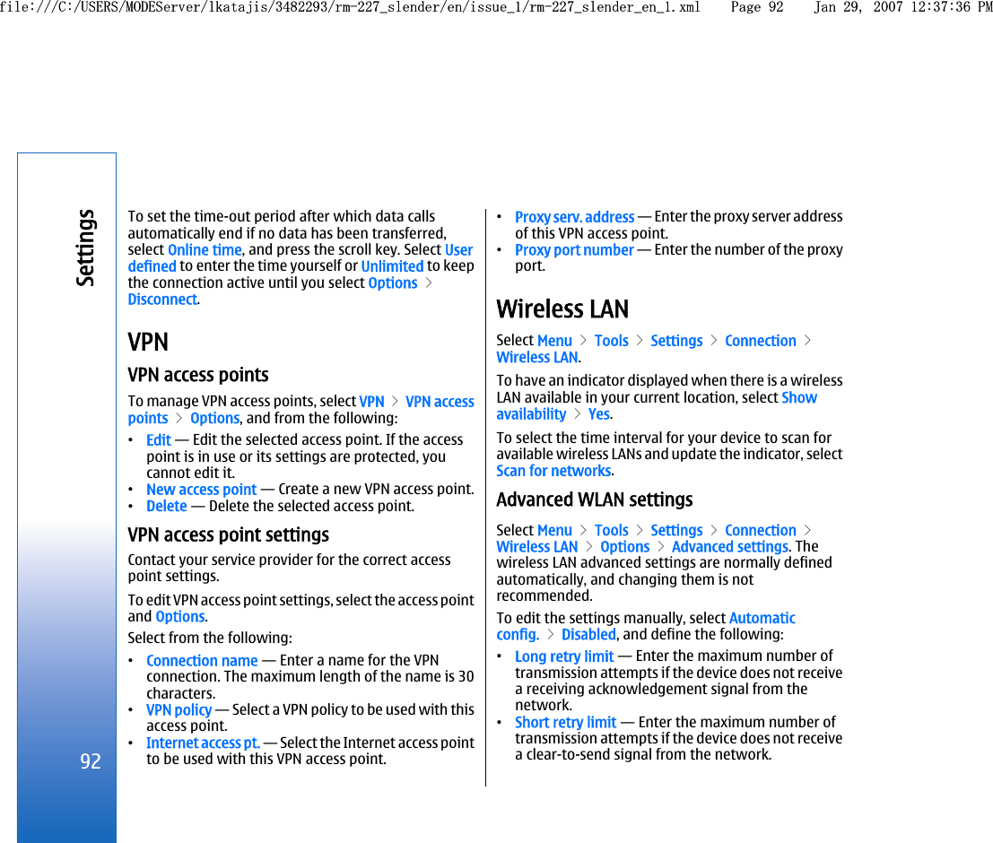 To set the time-out period after which data callsautomatically end if no data has been transferred,select Online time, and press the scroll key. Select Userdefined to enter the time yourself or Unlimited to keepthe connection active until you select Options &gt;Disconnect.VPNVPN access pointsTo manage VPN access points, select VPN &gt; VPN accesspoints &gt; Options, and from the following:•Edit — Edit the selected access point. If the accesspoint is in use or its settings are protected, youcannot edit it.•New access point — Create a new VPN access point.•Delete — Delete the selected access point.VPN access point settingsContact your service provider for the correct accesspoint settings.To edit VPN access point settings, select the access pointand Options.Select from the following:•Connection name — Enter a name for the VPNconnection. The maximum length of the name is 30characters.•VPN policy — Select a VPN policy to be used with thisaccess point.•Internet access pt. — Select the Internet access pointto be used with this VPN access point.•Proxy serv. address — Enter the proxy server addressof this VPN access point.•Proxy port number — Enter the number of the proxyport.Wireless LANSelect Menu &gt; Tools &gt; Settings &gt; Connection &gt;Wireless LAN.To have an indicator displayed when there is a wirelessLAN available in your current location, select Showavailability &gt; Yes.To select the time interval for your device to scan foravailable wireless LANs and update the indicator, selectScan for networks.Advanced WLAN settingsSelect Menu &gt; Tools &gt; Settings &gt; Connection &gt;Wireless LAN &gt; Options &gt; Advanced settings. Thewireless LAN advanced settings are normally definedautomatically, and changing them is notrecommended.To edit the settings manually, select Automaticconfig. &gt; Disabled, and define the following:•Long retry limit — Enter the maximum number oftransmission attempts if the device does not receivea receiving acknowledgement signal from thenetwork.•Short retry limit — Enter the maximum number oftransmission attempts if the device does not receivea clear-to-send signal from the network.92Settingsfile:///C:/USERS/MODEServer/lkatajis/3482293/rm-227_slender/en/issue_1/rm-227_slender_en_1.xml Page 92 Jan 29, 2007 12:37:36 PMfile:///C:/USERS/MODEServer/lkatajis/3482293/rm-227_slender/en/issue_1/rm-227_slender_en_1.xml Page 92 Jan 29, 2007 12:37:36 PM