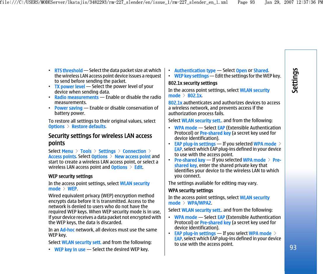 •RTS threshold — Select the data packet size at whichthe wireless LAN access point device issues a requestto send before sending the packet.•TX power level — Select the power level of yourdevice when sending data.•Radio measurements — Enable or disable the radiomeasurements.•Power saving — Enable or disable conservation ofbattery power.To restore all settings to their original values, selectOptions &gt; Restore defaults.Security settings for wireless LAN accesspointsSelect Menu &gt; Tools &gt; Settings &gt; Connection &gt;Access points. Select Options &gt; New access point andstart to create a wireless LAN access point, or select awireless LAN access point and Options &gt; Edit.WEP security settingsIn the access point settings, select WLAN securitymode &gt; WEP.Wired equivalent privacy (WEP) encryption methodencrypts data before it is transmitted. Access to thenetwork is denied to users who do not have therequired WEP keys. When WEP security mode is in use,if your device receives a data packet not encrypted withthe WEP keys, the data is discarded.In an Ad-hoc network, all devices must use the sameWEP key.Select WLAN security sett. and from the following:•WEP key in use — Select the desired WEP key.•Authentication type — Select Open or Shared.•WEP key settings — Edit the settings for the WEP key.802.1x security settingsIn the access point settings, select WLAN securitymode &gt; 802.1x.802.1x authenticates and authorizes devices to accessa wireless network, and prevents access if theauthorization process fails.Select WLAN security sett.. and from the following:•WPA mode — Select EAP (Extensible AuthenticationProtocol) or Pre-shared key (a secret key used fordevice identification).•EAP plug-in settings — If you selected WPA mode &gt;EAP, select which EAP plug-ins defined in your deviceto use with the access point.•Pre-shared key — If you selected WPA mode &gt; Pre-shared key, enter the shared private key thatidentifies your device to the wireless LAN to whichyou connect.The settings available for editing may vary.WPA security settingsIn the access point settings, select WLAN securitymode &gt; WPA/WPA2.Select WLAN security sett.. and from the following:•WPA mode — Select EAP (Extensible AuthenticationProtocol) or Pre-shared key (a secret key used fordevice identification).•EAP plug-in settings — If you select WPA mode &gt;EAP, select which EAP plug-ins defined in your deviceto use with the access point.93Settingsfile:///C:/USERS/MODEServer/lkatajis/3482293/rm-227_slender/en/issue_1/rm-227_slender_en_1.xml Page 93 Jan 29, 2007 12:37:36 PMfile:///C:/USERS/MODEServer/lkatajis/3482293/rm-227_slender/en/issue_1/rm-227_slender_en_1.xml Page 93 Jan 29, 2007 12:37:36 PM