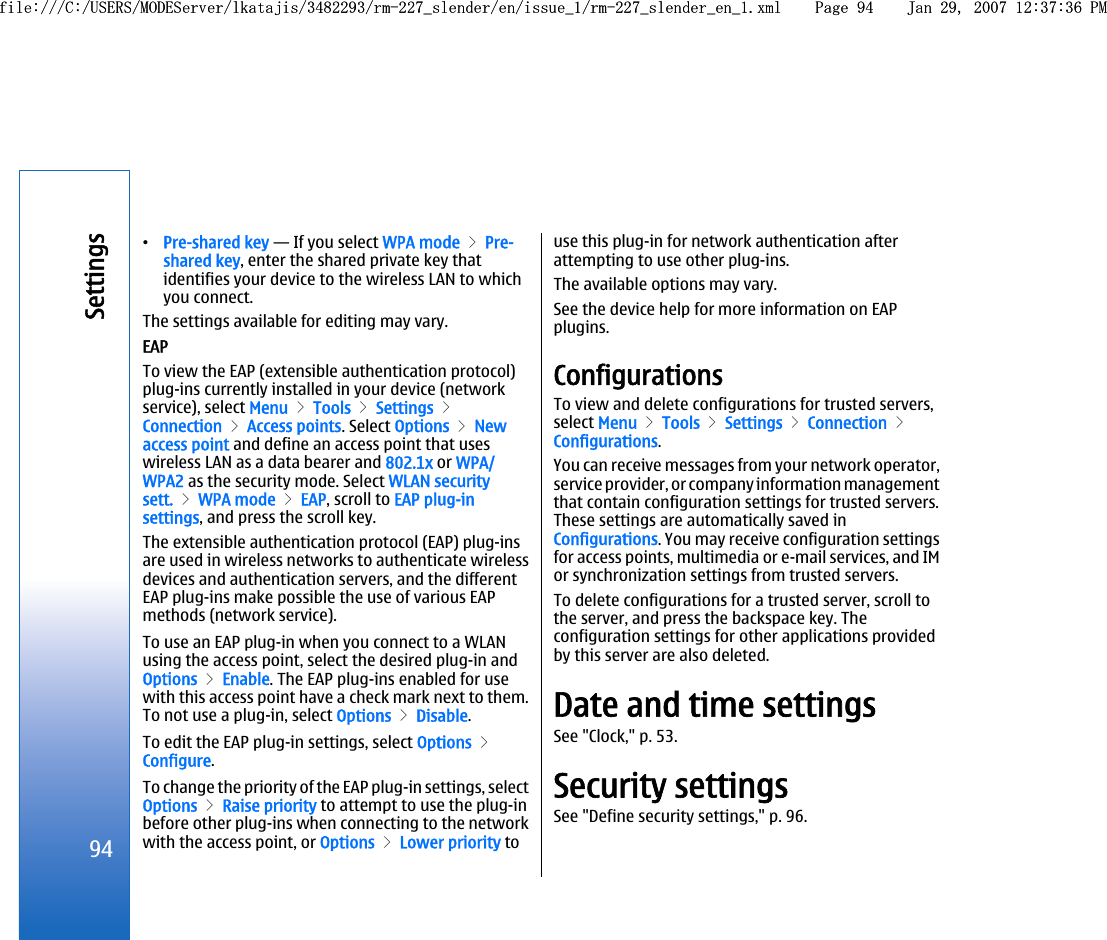 •Pre-shared key — If you select WPA mode &gt; Pre-shared key, enter the shared private key thatidentifies your device to the wireless LAN to whichyou connect.The settings available for editing may vary.EAPTo view the EAP (extensible authentication protocol)plug-ins currently installed in your device (networkservice), select Menu &gt; Tools &gt; Settings &gt;Connection &gt; Access points. Select Options &gt; Newaccess point and define an access point that useswireless LAN as a data bearer and 802.1x or WPA/WPA2 as the security mode. Select WLAN securitysett. &gt; WPA mode &gt; EAP, scroll to EAP plug-insettings, and press the scroll key.The extensible authentication protocol (EAP) plug-insare used in wireless networks to authenticate wirelessdevices and authentication servers, and the differentEAP plug-ins make possible the use of various EAPmethods (network service).To use an EAP plug-in when you connect to a WLANusing the access point, select the desired plug-in andOptions &gt; Enable. The EAP plug-ins enabled for usewith this access point have a check mark next to them.To not use a plug-in, select Options &gt; Disable.To edit the EAP plug-in settings, select Options &gt;Configure.To change the priority of the EAP plug-in settings, selectOptions &gt; Raise priority to attempt to use the plug-inbefore other plug-ins when connecting to the networkwith the access point, or Options &gt; Lower priority touse this plug-in for network authentication afterattempting to use other plug-ins.The available options may vary.See the device help for more information on EAPplugins.ConfigurationsTo view and delete configurations for trusted servers,select Menu &gt; Tools &gt; Settings &gt; Connection &gt;Configurations.You can receive messages from your network operator,service provider, or company information managementthat contain configuration settings for trusted servers.These settings are automatically saved inConfigurations. You may receive configuration settingsfor access points, multimedia or e-mail services, and IMor synchronization settings from trusted servers.To delete configurations for a trusted server, scroll tothe server, and press the backspace key. Theconfiguration settings for other applications providedby this server are also deleted.Date and time settingsSee &quot;Clock,&quot; p. 53.Security settingsSee &quot;Define security settings,&quot; p. 96.94Settingsfile:///C:/USERS/MODEServer/lkatajis/3482293/rm-227_slender/en/issue_1/rm-227_slender_en_1.xml Page 94 Jan 29, 2007 12:37:36 PMfile:///C:/USERS/MODEServer/lkatajis/3482293/rm-227_slender/en/issue_1/rm-227_slender_en_1.xml Page 94 Jan 29, 2007 12:37:36 PM