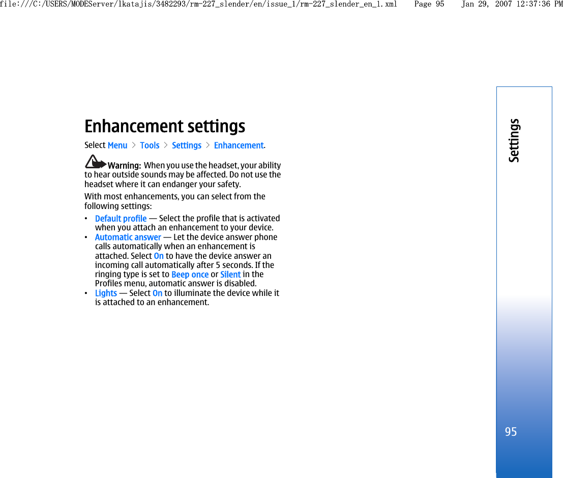 Enhancement settingsSelect Menu &gt; Tools &gt; Settings &gt; Enhancement.Warning:  When you use the headset, your abilityto hear outside sounds may be affected. Do not use theheadset where it can endanger your safety.With most enhancements, you can select from thefollowing settings:•Default profile — Select the profile that is activatedwhen you attach an enhancement to your device.•Automatic answer — Let the device answer phonecalls automatically when an enhancement isattached. Select On to have the device answer anincoming call automatically after 5 seconds. If theringing type is set to Beep once or Silent in theProfiles menu, automatic answer is disabled.•Lights — Select On to illuminate the device while itis attached to an enhancement.95Settingsfile:///C:/USERS/MODEServer/lkatajis/3482293/rm-227_slender/en/issue_1/rm-227_slender_en_1.xml Page 95 Jan 29, 2007 12:37:36 PMfile:///C:/USERS/MODEServer/lkatajis/3482293/rm-227_slender/en/issue_1/rm-227_slender_en_1.xml Page 95 Jan 29, 2007 12:37:36 PM