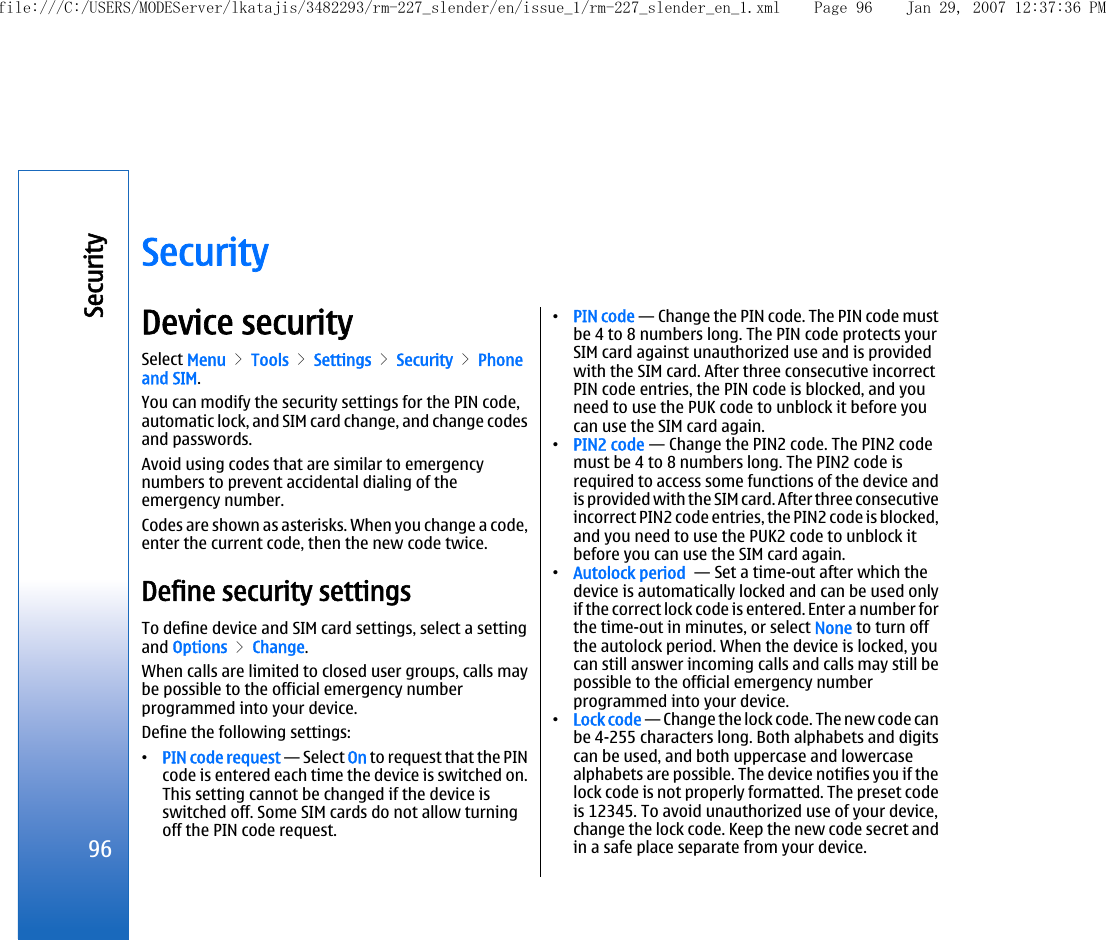 SecurityDevice securitySelect Menu &gt; Tools &gt; Settings &gt; Security &gt; Phoneand SIM.You can modify the security settings for the PIN code,automatic lock, and SIM card change, and change codesand passwords.Avoid using codes that are similar to emergencynumbers to prevent accidental dialing of theemergency number.Codes are shown as asterisks. When you change a code,enter the current code, then the new code twice.Define security settingsTo define device and SIM card settings, select a settingand Options &gt; Change.When calls are limited to closed user groups, calls maybe possible to the official emergency numberprogrammed into your device.Define the following settings:•PIN code request — Select On to request that the PINcode is entered each time the device is switched on.This setting cannot be changed if the device isswitched off. Some SIM cards do not allow turningoff the PIN code request.•PIN code — Change the PIN code. The PIN code mustbe 4 to 8 numbers long. The PIN code protects yourSIM card against unauthorized use and is providedwith the SIM card. After three consecutive incorrectPIN code entries, the PIN code is blocked, and youneed to use the PUK code to unblock it before youcan use the SIM card again.•PIN2 code — Change the PIN2 code. The PIN2 codemust be 4 to 8 numbers long. The PIN2 code isrequired to access some functions of the device andis provided with the SIM card. After three consecutiveincorrect PIN2 code entries, the PIN2 code is blocked,and you need to use the PUK2 code to unblock itbefore you can use the SIM card again.•Autolock period  — Set a time-out after which thedevice is automatically locked and can be used onlyif the correct lock code is entered. Enter a number forthe time-out in minutes, or select None to turn offthe autolock period. When the device is locked, youcan still answer incoming calls and calls may still bepossible to the official emergency numberprogrammed into your device.•Lock code — Change the lock code. The new code canbe 4-255 characters long. Both alphabets and digitscan be used, and both uppercase and lowercasealphabets are possible. The device notifies you if thelock code is not properly formatted. The preset codeis 12345. To avoid unauthorized use of your device,change the lock code. Keep the new code secret andin a safe place separate from your device.96Securityfile:///C:/USERS/MODEServer/lkatajis/3482293/rm-227_slender/en/issue_1/rm-227_slender_en_1.xml Page 96 Jan 29, 2007 12:37:36 PM