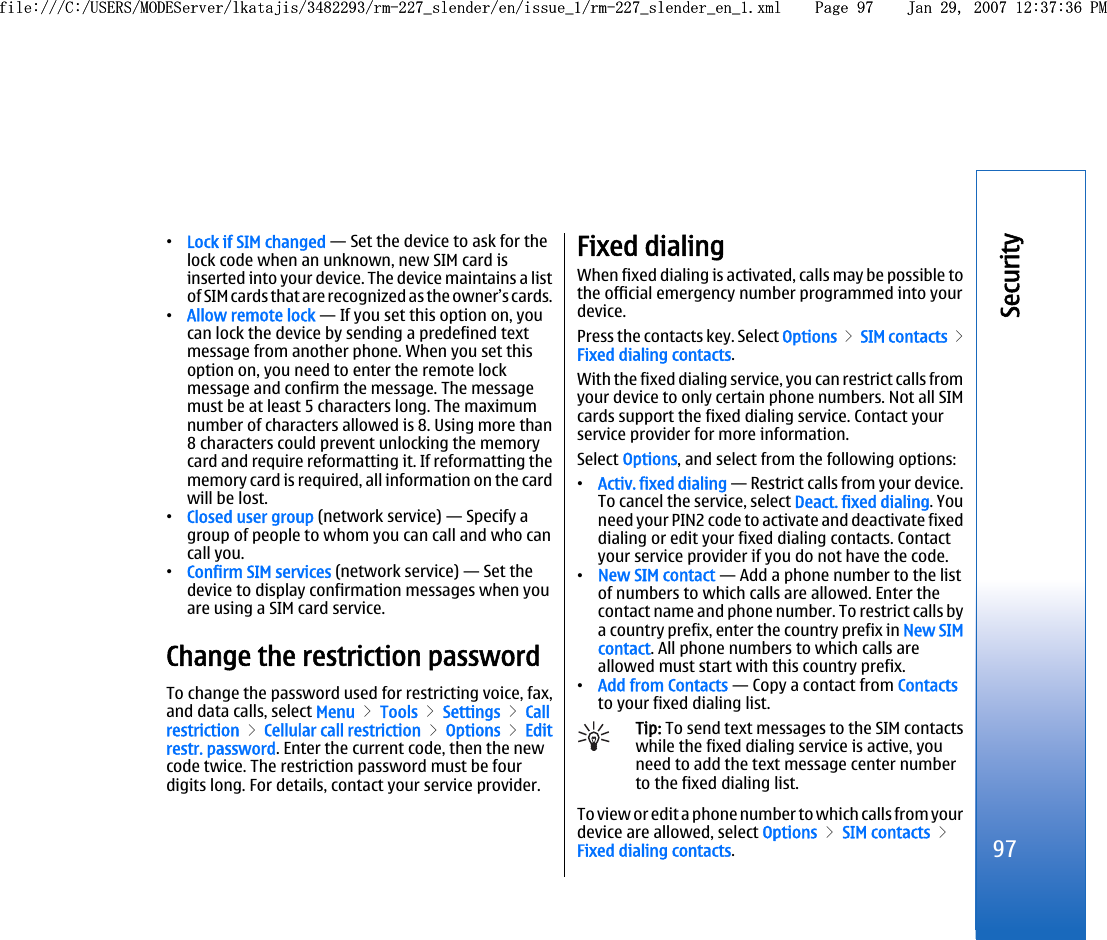 •Lock if SIM changed — Set the device to ask for thelock code when an unknown, new SIM card isinserted into your device. The device maintains a listof SIM cards that are recognized as the owner’s cards.•Allow remote lock — If you set this option on, youcan lock the device by sending a predefined textmessage from another phone. When you set thisoption on, you need to enter the remote lockmessage and confirm the message. The messagemust be at least 5 characters long. The maximumnumber of characters allowed is 8. Using more than8 characters could prevent unlocking the memorycard and require reformatting it. If reformatting thememory card is required, all information on the cardwill be lost.•Closed user group (network service) — Specify agroup of people to whom you can call and who cancall you.•Confirm SIM services (network service) — Set thedevice to display confirmation messages when youare using a SIM card service.Change the restriction passwordTo change the password used for restricting voice, fax,and data calls, select Menu &gt; Tools &gt; Settings &gt; Callrestriction &gt; Cellular call restriction &gt; Options &gt; Editrestr. password. Enter the current code, then the newcode twice. The restriction password must be fourdigits long. For details, contact your service provider.Fixed dialingWhen fixed dialing is activated, calls may be possible tothe official emergency number programmed into yourdevice.Press the contacts key. Select Options &gt; SIM contacts &gt;Fixed dialing contacts.With the fixed dialing service, you can restrict calls fromyour device to only certain phone numbers. Not all SIMcards support the fixed dialing service. Contact yourservice provider for more information.Select Options, and select from the following options:•Activ. fixed dialing — Restrict calls from your device.To cancel the service, select Deact. fixed dialing. Youneed your PIN2 code to activate and deactivate fixeddialing or edit your fixed dialing contacts. Contactyour service provider if you do not have the code.•New SIM contact — Add a phone number to the listof numbers to which calls are allowed. Enter thecontact name and phone number. To restrict calls bya country prefix, enter the country prefix in New SIMcontact. All phone numbers to which calls areallowed must start with this country prefix.•Add from Contacts — Copy a contact from Contactsto your fixed dialing list.Tip: To send text messages to the SIM contactswhile the fixed dialing service is active, youneed to add the text message center numberto the fixed dialing list.To view or edit a phone number to which calls from yourdevice are allowed, select Options &gt; SIM contacts &gt;Fixed dialing contacts.97Securityfile:///C:/USERS/MODEServer/lkatajis/3482293/rm-227_slender/en/issue_1/rm-227_slender_en_1.xml Page 97 Jan 29, 2007 12:37:36 PMfile:///C:/USERS/MODEServer/lkatajis/3482293/rm-227_slender/en/issue_1/rm-227_slender_en_1.xml Page 97 Jan 29, 2007 12:37:36 PM