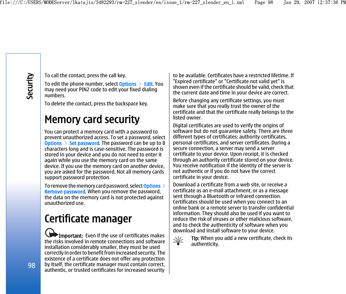 To call the contact, press the call key.To edit the phone number, select Options &gt; Edit. Youmay need your PIN2 code to edit your fixed dialingnumbers.To delete the contact, press the backspace key.Memory card securityYou can protect a memory card with a password toprevent unauthorized access. To set a password, selectOptions &gt; Set password. The password can be up to 8characters long and is case-sensitive. The password isstored in your device and you do not need to enter itagain while you use the memory card on the samedevice. If you use the memory card on another device,you are asked for the password. Not all memory cardssupport password protection.To remove the memory card password, select Options &gt;Remove password. When you remove the password,the data on the memory card is not protected againstunauthorized use.Certificate managerImportant:  Even if the use of certificates makesthe risks involved in remote connections and softwareinstallation considerably smaller, they must be usedcorrectly in order to benefit from increased security. Theexistence of a certificate does not offer any protectionby itself; the certificate manager must contain correct,authentic, or trusted certificates for increased securityto be available. Certificates have a restricted lifetime. If&quot;Expired certificate&quot; or &quot;Certificate not valid yet&quot; isshown even if the certificate should be valid, check thatthe current date and time in your device are correct.Before changing any certificate settings, you mustmake sure that you really trust the owner of thecertificate and that the certificate really belongs to thelisted owner.Digital certificates are used to verify the origins ofsoftware but do not guarantee safety. There are threedifferent types of certificates: authority certificates,personal certificates, and server certificates. During asecure connection, a server may send a servercertificate to your device. Upon receipt, it is checkedthrough an authority certificate stored on your device.You receive notification if the identity of the server isnot authentic or if you do not have the correctcertificate in your device.Download a certificate from a web site, or receive acertificate as an e-mail attachment, or as a messagesent through a Bluetooth or infrared connection.Certificates should be used when you connect to anonline bank or a remote server to transfer confidentialinformation. They should also be used if you want toreduce the risk of viruses or other malicious software,and to check the authenticity of software when youdownload and install software to your device.Tip: When you add a new certificate, check itsauthenticity.98Securityfile:///C:/USERS/MODEServer/lkatajis/3482293/rm-227_slender/en/issue_1/rm-227_slender_en_1.xml Page 98 Jan 29, 2007 12:37:36 PMfile:///C:/USERS/MODEServer/lkatajis/3482293/rm-227_slender/en/issue_1/rm-227_slender_en_1.xml Page 98 Jan 29, 2007 12:37:36 PM