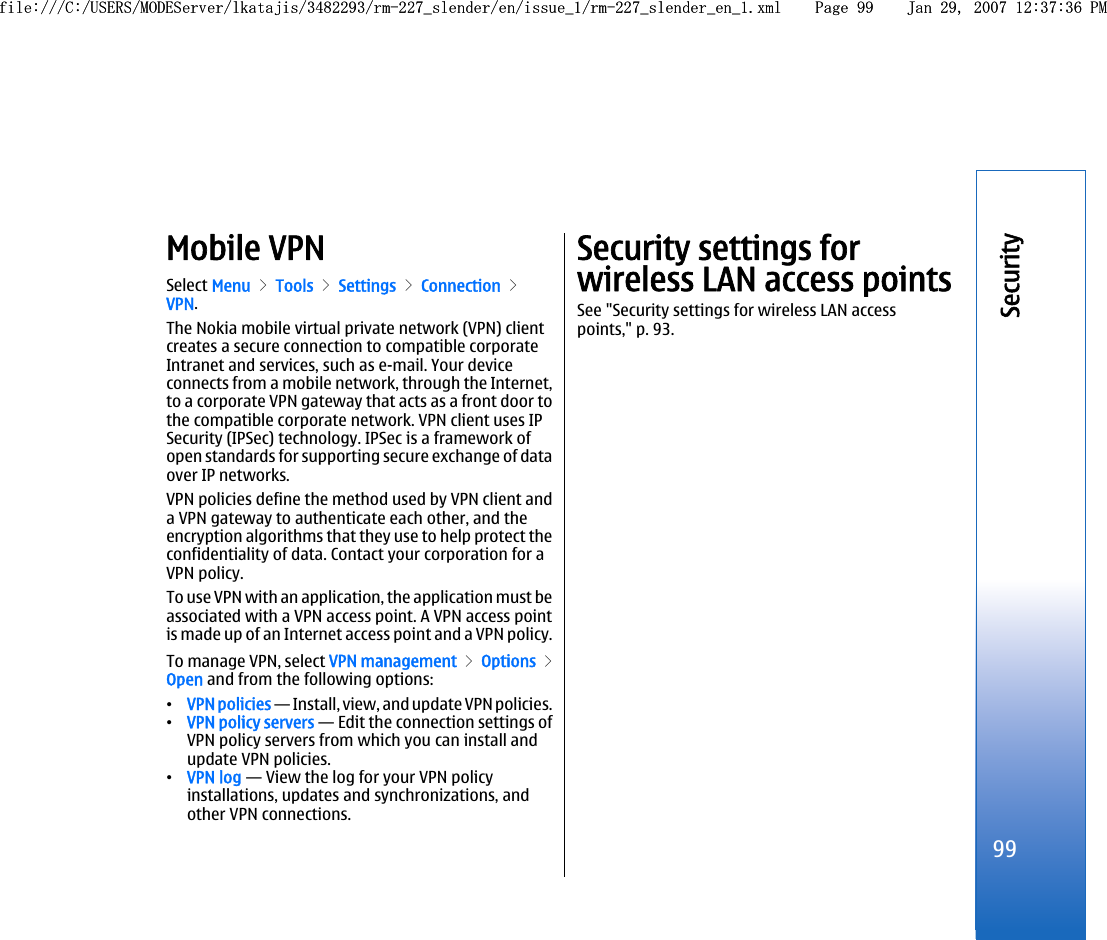 Mobile VPNSelect Menu &gt; Tools &gt; Settings &gt; Connection &gt;VPN.The Nokia mobile virtual private network (VPN) clientcreates a secure connection to compatible corporateIntranet and services, such as e-mail. Your deviceconnects from a mobile network, through the Internet,to a corporate VPN gateway that acts as a front door tothe compatible corporate network. VPN client uses IPSecurity (IPSec) technology. IPSec is a framework ofopen standards for supporting secure exchange of dataover IP networks.VPN policies define the method used by VPN client anda VPN gateway to authenticate each other, and theencryption algorithms that they use to help protect theconfidentiality of data. Contact your corporation for aVPN policy.To use VPN with an application, the application must beassociated with a VPN access point. A VPN access pointis made up of an Internet access point and a VPN policy.To manage VPN, select VPN management &gt; Options &gt;Open and from the following options:•VPN policies — Install, view, and update VPN policies.•VPN policy servers — Edit the connection settings ofVPN policy servers from which you can install andupdate VPN policies.•VPN log — View the log for your VPN policyinstallations, updates and synchronizations, andother VPN connections.Security settings forwireless LAN access pointsSee &quot;Security settings for wireless LAN accesspoints,&quot; p. 93.99Securityfile:///C:/USERS/MODEServer/lkatajis/3482293/rm-227_slender/en/issue_1/rm-227_slender_en_1.xml Page 99 Jan 29, 2007 12:37:36 PMfile:///C:/USERS/MODEServer/lkatajis/3482293/rm-227_slender/en/issue_1/rm-227_slender_en_1.xml Page 99 Jan 29, 2007 12:37:36 PM