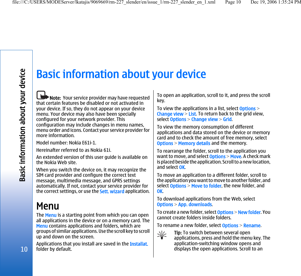 Basic information about your deviceNote:  Your service provider may have requestedthat certain features be disabled or not activated inyour device. If so, they do not appear on your devicemenu. Your device may also have been speciallyconfigured for your network provider. Thisconfiguration may include changes in menu names,menu order and icons. Contact your service provider formore information.Model number: Nokia E61i-1.Hereinafter referred to as Nokia 61i.An extended version of this user guide is available onthe Nokia Web site.When you switch the device on, it may recognize theSIM card provider and configure the correct textmessage, multimedia message, and GPRS settingsautomatically. If not, contact your service provider forthe correct settings, or use the Sett. wizard application.MenuThe Menu is a starting point from which you can openall applications in the device or on a memory card. TheMenu contains applications and folders, which aregroups of similar applications. Use the scroll key to scrollup and down on the screen.Applications that you install are saved in the Installat.folder by default.To open an application, scroll to it, and press the scrollkey.To view the applications in a list, select Options &gt;Change view &gt; List. To return back to the grid view,select Options &gt; Change view &gt; Grid.To view the memory consumption of differentapplications and data stored on the device or memorycard and to check the amount of free memory, selectOptions &gt; Memory details and the memory.To rearrange the folder, scroll to the application youwant to move, and select Options &gt; Move. A check markis placed beside the application. Scroll to a new location,and select OK.To move an application to a different folder, scroll tothe application you want to move to another folder, andselect Options &gt; Move to folder, the new folder, andOK.To download applications from the Web, selectOptions &gt; App. downloads.To create a new folder, select Options &gt; New folder. Youcannot create folders inside folders.To rename a new folder, select Options &gt; Rename.Tip: To switch between several openapplications, press and hold the menu key. Theapplication-switching window opens anddisplays the open applications. Scroll to an10Basic information about your devicefile:///C:/USERS/MODEServer/lkatajis/9069669/rm-227_slender/en/issue_1/rm-227_slender_en_1.xml Page 10 Dec 19, 2006 1:35:24 PM
