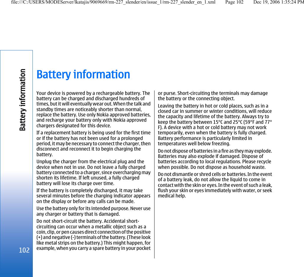 Battery informationYour device is powered by a rechargeable battery. Thebattery can be charged and discharged hundreds oftimes, but it will eventually wear out. When the talk andstandby times are noticeably shorter than normal,replace the battery. Use only Nokia approved batteries,and recharge your battery only with Nokia approvedchargers designated for this device.If a replacement battery is being used for the first timeor if the battery has not been used for a prolongedperiod, it may be necessary to connect the charger, thendisconnect and reconnect it to begin charging thebattery.Unplug the charger from the electrical plug and thedevice when not in use. Do not leave a fully chargedbattery connected to a charger, since overcharging mayshorten its lifetime. If left unused, a fully chargedbattery will lose its charge over time.If the battery is completely discharged, it may takeseveral minutes before the charging indicator appearson the display or before any calls can be made.Use the battery only for its intended purpose. Never useany charger or battery that is damaged.Do not short-circuit the battery. Accidental short-circuiting can occur when a metallic object such as acoin, clip, or pen causes direct connection of the positive(+) and negative (-) terminals of the battery. (These looklike metal strips on the battery.) This might happen, forexample, when you carry a spare battery in your pocketor purse. Short-circuiting the terminals may damagethe battery or the connecting object.Leaving the battery in hot or cold places, such as in aclosed car in summer or winter conditions, will reducethe capacity and lifetime of the battery. Always try tokeep the battery between 15°C and 25°C (59°F and 77°F). A device with a hot or cold battery may not worktemporarily, even when the battery is fully charged.Battery performance is particularly limited intemperatures well below freezing.Do not dispose of batteries in a fire as they may explode.Batteries may also explode if damaged. Dispose ofbatteries according to local regulations. Please recyclewhen possible. Do not dispose as household waste.Do not dismantle or shred cells or batteries. In the eventof a battery leak, do not allow the liquid to come incontact with the skin or eyes. In the event of such a leak,flush your skin or eyes immediately with water, or seekmedical help.102Battery informationfile:///C:/USERS/MODEServer/lkatajis/9069669/rm-227_slender/en/issue_1/rm-227_slender_en_1.xml Page 102 Dec 19, 2006 1:35:24 PM