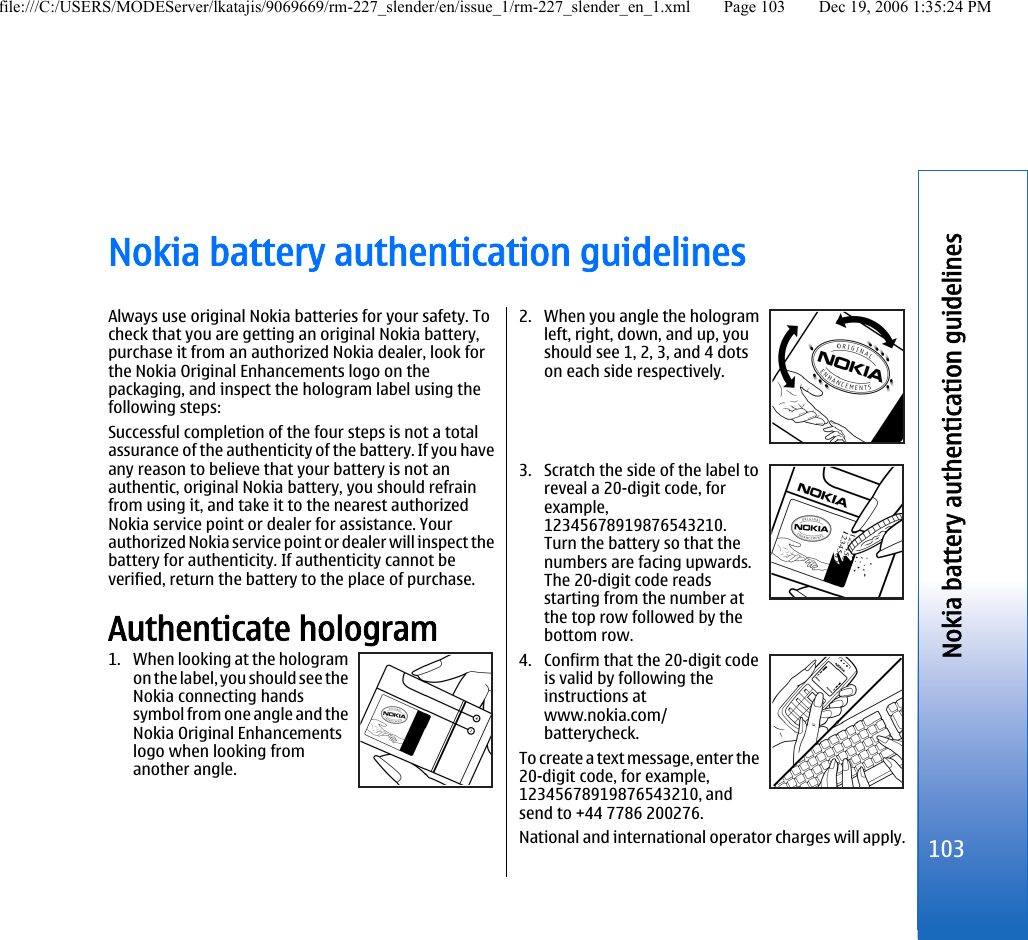 Nokia battery authentication guidelinesAlways use original Nokia batteries for your safety. Tocheck that you are getting an original Nokia battery,purchase it from an authorized Nokia dealer, look forthe Nokia Original Enhancements logo on thepackaging, and inspect the hologram label using thefollowing steps:Successful completion of the four steps is not a totalassurance of the authenticity of the battery. If you haveany reason to believe that your battery is not anauthentic, original Nokia battery, you should refrainfrom using it, and take it to the nearest authorizedNokia service point or dealer for assistance. Yourauthorized Nokia service point or dealer will inspect thebattery for authenticity. If authenticity cannot beverified, return the battery to the place of purchase.Authenticate hologram1. When looking at the hologramon the label, you should see theNokia connecting handssymbol from one angle and theNokia Original Enhancementslogo when looking fromanother angle.2. When you angle the hologramleft, right, down, and up, youshould see 1, 2, 3, and 4 dotson each side respectively.3. Scratch the side of the label toreveal a 20-digit code, forexample,12345678919876543210.Turn the battery so that thenumbers are facing upwards.The 20-digit code readsstarting from the number atthe top row followed by thebottom row.4. Confirm that the 20-digit codeis valid by following theinstructions atwww.nokia.com/batterycheck.To create a text message, enter the20-digit code, for example,12345678919876543210, andsend to +44 7786 200276.National and international operator charges will apply.103Nokia battery authentication guidelinesfile:///C:/USERS/MODEServer/lkatajis/9069669/rm-227_slender/en/issue_1/rm-227_slender_en_1.xml Page 103 Dec 19, 2006 1:35:24 PM