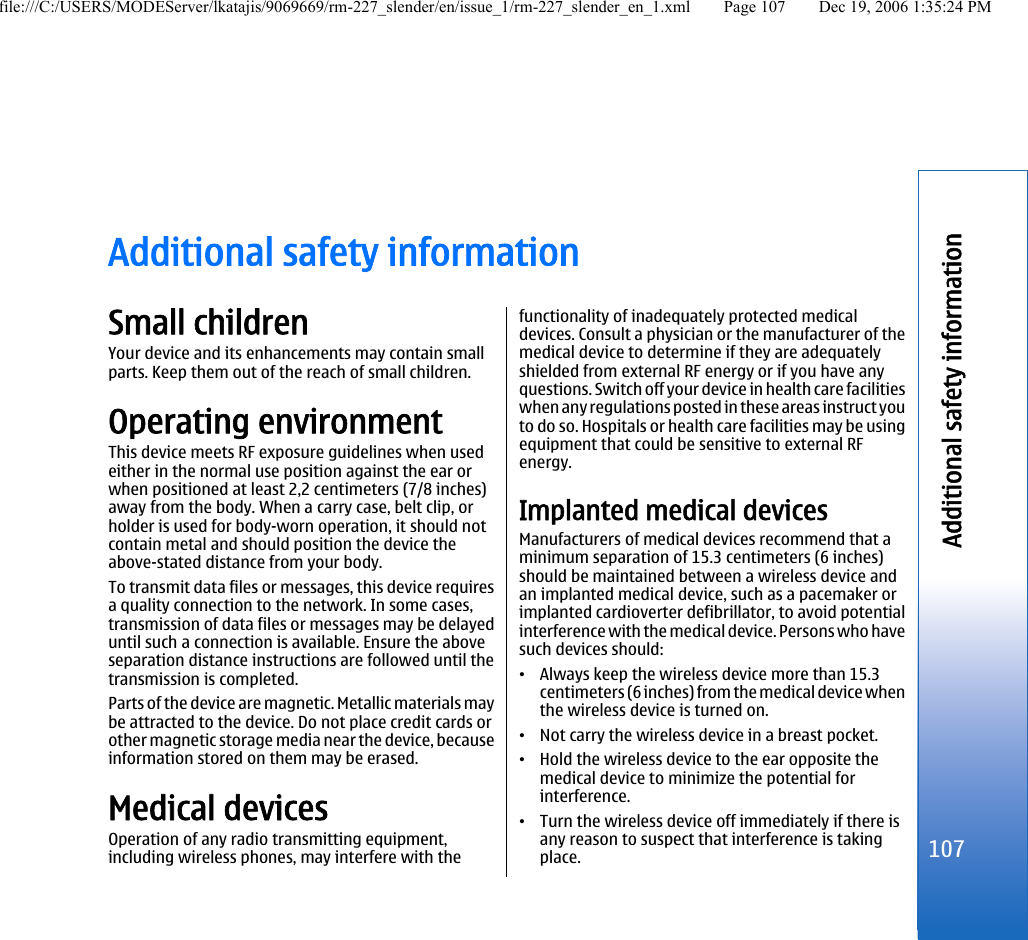 Additional safety informationSmall childrenYour device and its enhancements may contain smallparts. Keep them out of the reach of small children.Operating environmentThis device meets RF exposure guidelines when usedeither in the normal use position against the ear orwhen positioned at least 2,2 centimeters (7/8 inches)away from the body. When a carry case, belt clip, orholder is used for body-worn operation, it should notcontain metal and should position the device theabove-stated distance from your body.To transmit data files or messages, this device requiresa quality connection to the network. In some cases,transmission of data files or messages may be delayeduntil such a connection is available. Ensure the aboveseparation distance instructions are followed until thetransmission is completed.Parts of the device are magnetic. Metallic materials maybe attracted to the device. Do not place credit cards orother magnetic storage media near the device, becauseinformation stored on them may be erased.Medical devicesOperation of any radio transmitting equipment,including wireless phones, may interfere with thefunctionality of inadequately protected medicaldevices. Consult a physician or the manufacturer of themedical device to determine if they are adequatelyshielded from external RF energy or if you have anyquestions. Switch off your device in health care facilitieswhen any regulations posted in these areas instruct youto do so. Hospitals or health care facilities may be usingequipment that could be sensitive to external RFenergy.Implanted medical devicesManufacturers of medical devices recommend that aminimum separation of 15.3 centimeters (6 inches)should be maintained between a wireless device andan implanted medical device, such as a pacemaker orimplanted cardioverter defibrillator, to avoid potentialinterference with the medical device. Persons who havesuch devices should:•Always keep the wireless device more than 15.3centimeters (6 inches) from the medical device whenthe wireless device is turned on.•Not carry the wireless device in a breast pocket.•Hold the wireless device to the ear opposite themedical device to minimize the potential forinterference.•Turn the wireless device off immediately if there isany reason to suspect that interference is takingplace.107Additional safety informationfile:///C:/USERS/MODEServer/lkatajis/9069669/rm-227_slender/en/issue_1/rm-227_slender_en_1.xml Page 107 Dec 19, 2006 1:35:24 PM