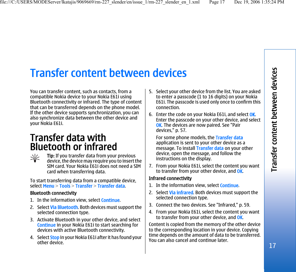 Transfer content between devicesYou can transfer content, such as contacts, from acompatible Nokia device to your Nokia E61i usingBluetooth connectivity or infrared. The type of contentthat can be transferred depends on the phone model.If the other device supports synchronization, you canalso synchronize data between the other device andyour Nokia E61i.Transfer data withBluetooth or infraredTip: If you transfer data from your previousdevice, the device may require you to insert theSIM card. Your Nokia E61i does not need a SIMcard when transferring data.To start transferring data from a compatible device,select Menu &gt; Tools &gt; Transfer &gt; Transfer data.Bluetooth connectivity1. In the information view, select Continue.2. Select Via Bluetooth. Both devices must support theselected connection type.3. Activate Bluetooth in your other device, and selectContinue in your Nokia E61i to start searching fordevices with active Bluetooth connectivity.4. Select Stop in your Nokia E61i after it has found yourother device.5. Select your other device from the list. You are askedto enter a passcode (1 to 16 digits) on your NokiaE61i. The passcode is used only once to confirm thisconnection.6. Enter the code on your Nokia E61i, and select OK.Enter the passcode on your other device, and selectOK. The devices are now paired. See &quot;Pairdevices,&quot; p. 57.For some phone models, the Transfer dataapplication is sent to your other device as amessage. To install Transfer data on your otherdevice, open the message, and follow theinstructions on the display.7. From your Nokia E61i, select the content you wantto transfer from your other device, and OK.Infrared connectivity1. In the information view, select Continue.2. Select Via infrared. Both devices must support theselected connection type.3. Connect the two devices. See &quot;Infrared,&quot; p. 59.4. From your Nokia E61i, select the content you wantto transfer from your other device, and OK.Content is copied from the memory of the other deviceto the corresponding location in your device. Copyingtime depends on the amount of data to be transferred.You can also cancel and continue later.17Transfer content between devicesfile:///C:/USERS/MODEServer/lkatajis/9069669/rm-227_slender/en/issue_1/rm-227_slender_en_1.xml Page 17 Dec 19, 2006 1:35:24 PM