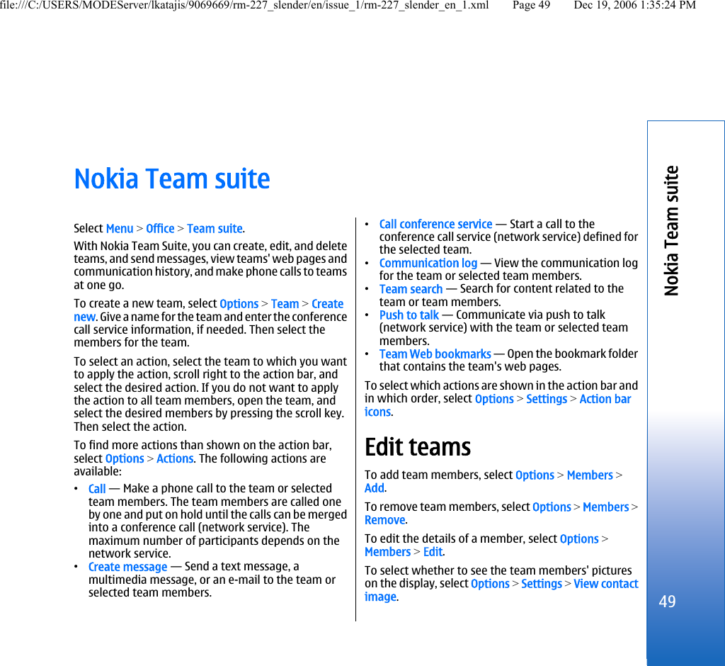 Nokia Team suiteSelect Menu &gt; Office &gt; Team suite.With Nokia Team Suite, you can create, edit, and deleteteams, and send messages, view teams&apos; web pages andcommunication history, and make phone calls to teamsat one go.To create a new team, select Options &gt; Team &gt; Createnew. Give a name for the team and enter the conferencecall service information, if needed. Then select themembers for the team.To select an action, select the team to which you wantto apply the action, scroll right to the action bar, andselect the desired action. If you do not want to applythe action to all team members, open the team, andselect the desired members by pressing the scroll key.Then select the action.To find more actions than shown on the action bar,select Options &gt; Actions. The following actions areavailable:•Call — Make a phone call to the team or selectedteam members. The team members are called oneby one and put on hold until the calls can be mergedinto a conference call (network service). Themaximum number of participants depends on thenetwork service.•Create message — Send a text message, amultimedia message, or an e-mail to the team orselected team members.•Call conference service — Start a call to theconference call service (network service) defined forthe selected team.•Communication log — View the communication logfor the team or selected team members.•Team search — Search for content related to theteam or team members.•Push to talk — Communicate via push to talk(network service) with the team or selected teammembers.•Team Web bookmarks — Open the bookmark folderthat contains the team&apos;s web pages.To select which actions are shown in the action bar andin which order, select Options &gt; Settings &gt; Action baricons.Edit teamsTo add team members, select Options &gt; Members &gt;Add.To remove team members, select Options &gt; Members &gt;Remove.To edit the details of a member, select Options &gt;Members &gt; Edit.To select whether to see the team members&apos; pictureson the display, select Options &gt; Settings &gt; View contactimage.49Nokia Team suitefile:///C:/USERS/MODEServer/lkatajis/9069669/rm-227_slender/en/issue_1/rm-227_slender_en_1.xml Page 49 Dec 19, 2006 1:35:24 PM
